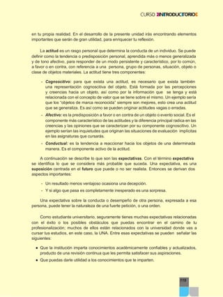 119
en tu propia realidad. En el desarrollo de la presente unidad irás encontrando elementos
importantes que serán de gran utilidad, para enriquecer tu reflexión.
La actitud es un rasgo personal que determina la conducta de un individuo. Se puede
definir como la tendencia o predisposición personal, aprendida más o menos generalizada
y de tono afectivo, para responder de un modo persistente y característico, por lo común,
a favor o en contra, con referencia a una persona, grupo de personas, situación, objeto o
clase de objetos materiales. La actitud tiene tres componentes:
- Cognoscitivo: para que exista una actitud, es necesario que exista también
una representación cognoscitiva del objeto. Está formada por las percepciones
y creencias hacia un objeto, así como por la información que se tenga y está
relacionada con el concepto de valor que se tiene sobre el mismo. Un ejemplo sería
que los “objetos de marca reconocida” siempre son mejores, esto crea una actitud
que se generaliza. Es así como se pueden originar actitudes vagas o erradas.
- Afectivo: es la predisposición a favor o en contra de un objeto o evento social. Es el
componente más característico de las actitudes y la diferencia principal radica en las
creencias y las opiniones que se caracterizan por su componente cognoscitivo. Un
ejemplo serían las inquietudes que originan las situaciones de evaluación implícitas
en las asignaturas que cursarás.
- Conductual: es la tendencia a reaccionar hacia los objetos de una determinada
manera. Es el componente activo de la actitud.
A continuación se describe lo que son las expectativas. Con el término expectativa
se identifica lo que se considera más probable que suceda. Una expectativa, es una
suposición centrada en el futuro que puede o no ser realista. Entonces se derivan dos
aspectos importantes:
- Un resultado menos ventajoso ocasiona una decepción.
- Y si algo que pasa es completamente inesperado es una sorpresa.
Una expectativa sobre la conducta o desempeño de otra persona, expresada a esa
persona, puede tener la naturaleza de una fuerte petición, o una orden.
Como estudiante universitario, seguramente tienes muchas expectativas relacionadas
con el éxito o los posibles obstáculos que puedas encontrar en el camino de tu
profesionalización; muchos de ellos están relacionados con la universidad donde vas a
cursar tus estudios, en este caso, la UNA. Entre esas expectativas se pueden señalar las
siguientes:
● Que la institución imparta conocimientos académicamente confiables y actualizados,
producto de una revisión continua que les permita satisfacer sus aspiraciones.
● Que puedas darle utilidad a los conocimientos que te imparten.
 