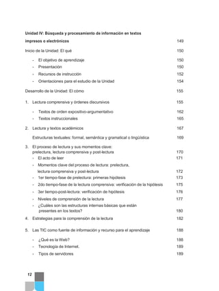 Unidad IV: Búsqueda y procesamiento de información en textos
impresos o electrónicos 149
Inicio de la Unidad: El qué 150
- El objetivo de aprendizaje 150
- Presentación 150
- Recursos de instrucción 152
- Orientaciones para el estudio de la Unidad 154
Desarrollo de la Unidad: El cómo 155
1. Lectura comprensiva y órdenes discursivos 155
- Textos de orden expositivo-argumentativo 162
- Textos instruccionales 165
2. Lectura y textos académicos 167
Estructuras textuales: formal, semántica y gramatical o lingüística 169
3. El proceso de lectura y sus momentos clave:
prelectura, lectura comprensiva y post-lectura 170
- El acto de leer 171
- Momentos clave del proceso de lectura: prelectura,
lectura comprensiva y post-lectura 172
- 1er tiempo-fase de prelectura: primeras hipótesis 173
- 2do tiempo-fase de la lectura comprensiva: verificación de la hipótesis 175
- 3er tiempo-post-lectura: verificación de hipótesis 176
- Niveles de comprensión de la lectura 177
- ¿Cuáles son las estructuras internas básicas que están
presentes en los textos? 180
4. Estrategias para la comprensión de la lectura 182
5. Las TIC como fuente de información y recurso para el aprendizaje 188
- ¿Qué es la Web? 188
- Tecnología de Internet. 189
- Tipos de servidores 189
12
 