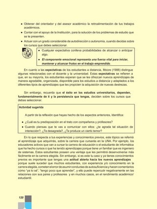 ● Obtener del orientador y del asesor académico la retroalimentación de tus trabajos
académicos.
● Contar con el apoyo de la Institución, para la solución de los problemas de estudio que
se te presenten.
● Actuar con un grado considerable de autodirección o autonomía, cuando decidas sobre
los cursos que debes seleccionar.
● Cualquier expectativa conlleva probabilidades de alcanzar o anticipar
algo.
● El componente emocional representa una fuerza vital para iniciar,
mantener y alcanzar frutos en el trabajo emprendido.
En cuanto a las expectativas de los estudiantes a distancia, Moore (1988) distingue
algunas relacionadas con el docente y la universidad. Estas expectativas se refieren a
que, en su mayoría, los estudiantes esperan que se les ofrezcan nuevos aprendizajes de
manera agradable, organizada, disponible para los estudios a distancia y adaptados a los
diferentes tipos de aprendizajes que les propicien la adquisición de nuevas destrezas.
Sin embargo, recuerda que el éxito en los estudios universitarios, dependen,
fundamentalmente de ti y la persistencia que tengas, deciden sobre los cursos que
debas seleccionar.
Actividad sugerida
A partir de la reflexión que hayas hecho de los aspectos anteriores, Identifica:
● ¿Cuál es tu predisposición en el trato con compañeros y profesores?
● Cuando piensas que te vas a comunicar con ellos: ¿te agrada tal situación de
interacción?, ¿Te desagrada?, ¿Te produce un cierto temor?
En lo que respecta a tus experiencias y conocimientos previos, este tópico se referirá
al aprendizaje que adquirirás, sobre la carrera que cursarás en la UNA. Por ejemplo, los
educadores activos que van a cursar la carrera de educación o el estudiante de informática
que ha hecho cursos o que ha tenido aprendizajes porque tiene un familiar que es ingeniero
de sistemas. Estos estudiantes poseen una ventaja que les permitirá desenvolverse más
fácilmente en la carrera elegida. Sin embargo, si es este tu caso y ya tienes conocimientos
previos es importante que tengas una actitud abierta hacia los nuevos aprendizajes
porque suele suceder que muchos estudiantes, con experiencia y/o conocimiento en la
carreraelegida,cometenelerrordeasumirconductasdeautosuficienciayhacencomentarios
como “ya lo sé”, “tengo poco que aprender”, y ello puede repercutir negativamente en las
relaciones con sus pares y profesores y en muchos casos, en el rendimiento académico/
estudiantil.
120
 
