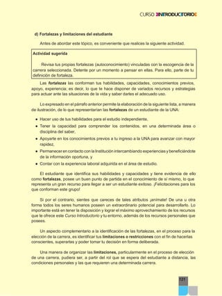 121
d) Fortalezas y limitaciones del estudiante
Antes de abordar este tópico, es conveniente que realices la siguiente actividad.
Actividad sugerida
Revisa tus propias fortalezas (autoconocimiento) vinculadas con la escogencia de la
carrera seleccionada. Detente por un momento a pensar en ellas. Para ello, parte de tu
definición de fortaleza.
Las fortalezas las conforman tus habilidades, capacidades, conocimientos previos,
apoyo, experiencia; es decir, lo que te hace disponer de variados recursos y estrategias
para actuar ante las situaciones de la vida y saber darles el adecuado uso.
Lo expresado en el párrafo anterior permite la elaboración de la siguiente lista, a manera
de ilustración, de lo que representarían las fortalezas de un estudiante de la UNA:
● Hacer uso de tus habilidades para el estudio independiente,
● Tener la capacidad para comprender los contenidos, en una determinada área o
disciplina del saber,
● Apoyarte en los conocimientos previos a tu ingreso a la UNA para avanzar con mayor
rapidez,
● Permanecer en contacto con la Institución intercambiando experiencias y beneficiándote
de la información oportuna, y
● Contar con la experiencia laboral adquirida en el área de estudio.
El estudiante que identifica sus habilidades y capacidades y tiene evidencia de ello
como fortalezas, posee un buen punto de partida en el conocimiento de sí mismo, lo que
representa un gran recurso para llegar a ser un estudiante exitoso. ¡Felicitaciones para los
que conforman este grupo!
Si por el contrario, sientes que careces de tales atributos ¡anímate! De una u otra
forma todos los seres humanos poseen un extraordinario potencial para desarrollarlo. Lo
importante está en tener la disposición y lograr el máximo aprovechamiento de los recursos
que te ofrece este Curso Introductorio y tu entorno, además de los recursos personales que
posees.
Un aspecto complementario a la identificación de las fortalezas, en el proceso para la
elección de la carrera, es identificar tus limitaciones o restricciones con el fin de hacerlas
conscientes, superarlas y poder tomar tu decisión en forma deliberada.
Una manera de organizar las limitaciones, particularmente en el proceso de elección
de una carrera, pudiera ser, a partir del rol que se espera del estudiante a distancia, las
condiciones personales y las que requieren una determinada carrera.
 