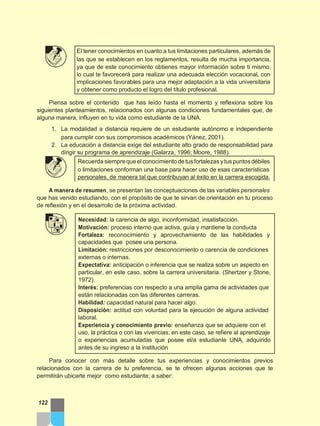 El tener conocimientos en cuanto a tus limitaciones particulares, además de
las que se establecen en los reglamentos, resulta de mucha importancia,
ya que de este conocimiento obtienes mayor información sobre ti mismo,
lo cual te favorecerá para realizar una adecuada elección vocacional, con
implicaciones favorables para una mejor adaptación a la vida universitaria
y obtener como producto el logro del título profesional.
Piensa sobre el contenido que has leído hasta el momento y reflexiona sobre los
siguientes planteamientos, relacionados con algunas condiciones fundamentales que, de
alguna manera, influyen en tu vida como estudiante de la UNA.
1. La modalidad a distancia requiere de un estudiante autónomo e independiente
para cumplir con sus compromisos académicos (Yánez, 2001).
2. La educación a distancia exige del estudiante alto grado de responsabilidad para
dirigir su programa de aprendizaje (Galarza, 1996; Moore, 1988).
Recuerda siemprequeelconocimiento de tusfortalezas ytus puntosdébiles
o limitaciones conforman una base para hacer uso de esas características
personales, de manera tal que contribuyan al éxito en la carrera escogida.
A manera de resumen, se presentan las conceptuaciones de las variables personales
que has venido estudiando, con el propósito de que te sirvan de orientación en tu proceso
de reflexión y en el desarrollo de la próxima actividad.
Necesidad: la carencia de algo, inconformidad, insatisfacción.
Motivación: proceso interno que activa, guía y mantiene la conducta
Fortaleza: reconocimiento y aprovechamiento de las habilidades y
capacidades que posee una persona.
Limitación: restricciones por desconocimiento o carencia de condiciones
externas o internas.
Expectativa: anticipación o inferencia que se realiza sobre un aspecto en
particular, en este caso, sobre la carrera universitaria. (Shertzer y Stone,
1972).
Interés: preferencias con respecto a una amplia gama de actividades que
están relacionadas con las diferentes carreras.
Habilidad: capacidad natural para hacer algo.
Disposición: actitud con voluntad para la ejecución de alguna actividad
laboral.
Experiencia y conocimiento previo: enseñanza que se adquiere con el
uso, la práctica o con las vivencias; en este caso, se refiere al aprendizaje
o experiencias acumuladas que posee el/a estudiante UNA, adquirido
antes de su ingreso a la institución
Para conocer con más detalle sobre tus experiencias y conocimientos previos
relacionados con la carrera de tu preferencia, se te ofrecen algunas acciones que te
permitirán ubicarte mejor como estudiante; a saber:
122
 