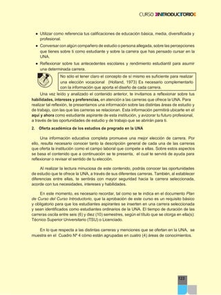 123
● Utilizar como referencia tus calificaciones de educación básica, media, diversificada y
profesional.
● Conversar con algún compañero de estudio o persona allegada, sobre las percepciones
que tienes sobre ti como estudiante y sobre la carrera que has pensado cursar en la
UNA.
● Reflexionar sobre tus antecedentes escolares y rendimiento estudiantil para asumir
una determinada carrera.
No sólo el tener claro el concepto de sí mismo es suficiente para realizar
una elección vocacional (Holland, 1973) Es necesario complementarlo
con la información que aporta el diseño de cada carrera.
Una vez leído y analizado el contenido anterior, te invitamos a reflexionar sobre tus
habilidades, intereses y preferencias, en atención a las carreras que ofrece la UNA. Para
realizar tal reflexión, te presentamos una información sobre las distintas áreas de estudio y
de trabajo, con las que las carreras se relacionan. Esta información permitirá ubicarte en el
aquí y ahora como estudiante aspirante de esta institución, y avizorar tu futuro profesional,
a través de las oportunidades de estudio y de trabajo que se abrirán para ti.
2. Oferta académica de los estudios de pregrado en la UNA
Una información educativa completa promueve una mejor elección de carrera. Por
ello, resulta necesario conocer tanto la descripción general de cada una de las carreras
que oferta la institución como el campo laboral que compete a ellas. Sobre estos aspectos
se basa el contenido que a continuación se te presenta, el cual te servirá de ayuda para
reflexionar o revisar el sentido de tu elección.
Al realizar la lectura minuciosa de este contenido, podrás conocer las oportunidades
de estudio que te ofrece la UNA, a través de sus diferentes carreras. También, al establecer
diferencias entre ellas, te sentirás con mayor seguridad hacia la carrera seleccionada,
acorde con tus necesidades, intereses y habilidades.
En este momento, es necesario recordar, tal como se te indica en el documento Plan
de Curso del Curso Introductorio, que la aprobación de este curso es un requisito básico
y obligatorio para que los estudiantes aspirantes se inserten en una carrera seleccionada
y sean identificados como estudiantes ordinarios de la UNA. El tiempo de duración de las
carreras oscila entre seis (6) y diez (10) semestres, según el título que se otorga en ella(s):
Técnico Superior Universitario (TSU) o Licenciado.
En lo que respecta a las distintas carreras y menciones que se ofertan en la UNA, se
muestra en el Cuadro Nº 4 cómo están agrupadas en cuatro (4) áreas de conocimientos.
 