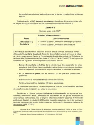 Carreras cortas en la UNA1
125
los resultados producto de las investigaciones, el planteo y resolución de problemas
lógicos.
Adicionalmente, la UNA, dentro de poco tiempo ofertará dos (2) carreras cortas, a fin
de ampliar sus oportunidades de estudio, como se muestra en el Cuadro Nº 5.
Cuadro Nº 5
A medida que los estudiantes ordinarios avanzan en sus carreras, tienen que cumplir
el Servicio Comunitario Estudiantil. Para ello deben haber cursado al menos la mitad
de carrera seleccionada. Según la Normativa del Servicio Comunitario del Estudiante de
la Universidad Nacional Abierta (Resolución Nº C.D.- 1534 de 30-05-2007) es importante
considerar los siguientes aspectos para tu conocimiento a futuro:
- Servicio Comunitario en la UNA: Es la actividad que debe desarrollar los y las
estudiante de la UNA en las comunidades, aplicando los conocimientos científicos,
técnicos, deportivos y humanísticos adquiridos durante su formación académica.
- Es un requisito de grado y no es sustituido por las prácticas profesionales o
pasantías.
- Haber cursado al menos la mitad de carrera seleccionada.
- Tendrá una duración no menor de 120 horas académicas.
La información relacionada con este requisito se ofrecerá oportunamente, mediante
diversas formas de divulgación que utiliza la universidad.
También en la UNA se otorgan Certificados de Competencia, en algunas de sus
carreras y menciones2
. Esos Certificados son documentos en los que se reconocen las
competencias profesionales para el empleo, adquiridas mediante acciones de formación
profesional. Es decir, el estudiante UNA-Adulto trabajador, adquiere a través del continuum
curricular, competencias propias de los programas de formación vigentes en cada una de
las carreras (UNA, 2007:5).
1 Aprobadas en el Consejo Superior de la Institución mediante Resolución nº CS-03, de fecha 15-1-2009.
Próximamente se elevarán ante el Consejo Nacional de Universidades-Oficina de Planificación del Sector Universitario (CNU-
OPSU).
2 Universidad Nacional Abierta. Resolución Nº CD 1950, de fecha 15-07-2009.
Próxima oferta académica
Áreas Carrera/Menciones
Administración y
Contaduría
● Técnico Superior Universitario en Riesgos y Seguros
● Técnico Superior Universitario en Contaduría
 