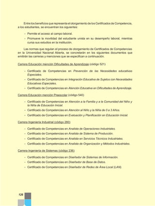Entre los beneficios que representa el otorgamiento de los Certificados de Competencia,
a los estudiantes, se encuentran los siguientes:
- Permite el acceso al campo laboral.
- Promueve la movilidad del estudiante unista en su desempeño laboral, mientras
cursa sus estudios en la institución.
Las normas que regulan el proceso de otorgamiento de Certificados de Competencias
en la Universidad Nacional Abierta, se concretarán en los siguientes documentos que
emitirán las carreras y menciones que se especifican a continuación.
Carrera Educación mención Dificultades de Aprendizaje (código 521)
- Certificado de Competencias en Prevención de las Necesidades educativas
Especiales.
- Certificado de Competencias en Integración Educativa de Sujetos con Necesidades
Educativas Especiales.
- Certificado de Competencias en Atención Educativa en Dificultades de Aprendizaje.
Carrera Educación mención Preescolar (código 540)
- Certificado de Competencias en Atención a la Familia y a la Comunidad del Niño y
la Niña de Educación Inicial.
- Certificado de Competencias en Atención al Niño y la Niña de 0 a 3 Años.
- Certificado de Competencias en Evaluación y Planificación en Educación Inicial.
Carrera Ingeniería Industrial (código 280)
- Certificado de Competencias en Analista de Operaciones Industriales.
- Certificado de Competencias en Analista de Sistema de Producción.
- Certificado de Competencias en Analista en Servicios Técnicos Industriales.
- Certificado de Competencias en Analista de Organización y Métodos Industriales.
Carrera Ingeniería de Sistemas (código 236)
- Certificado de Competencias en Diseñador de Sistemas de Información.
- Certificado de Competencias en Diseñador de Base de Datos.
- Certificado de Competencias en Diseñador de Redes de Área Local (LAN).
126
 