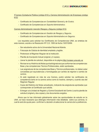 127
Carrera Contaduría Pública (código 610) y Carrera Administración de Empresas (código
612)
- Certificado de Competencias en Contabilidad General y de Costos.
- Certificado de Competencias en Soporte Administrativo.
Carrera Administración mención Riesgos y Seguros (código 613)
- Certificado de Competencias en Gestión de Riesgos y Seguros.
- Certificado de Competencias en Soporte Administrativo en Seguros.
Los requisitos para solicitar los Certificados de Competencias UNA, se sintetiza de
esta manera, acorde a la Resolución Nº C.D. 1950 de fecha 15/07/2009:
- Ser estudiante activo de la Universidad Nacional Abierta.
- Fotocopia de Cédula de Identidad ampliada y legible.
- Pertenecer al Régimen Regular de la Institución.
- Planilla de Inscripción Actual (original y 2 copias).
- Llenar la planilla de solicitud, disponible en la página http://unasec.una.edu.ve
- RevisarensuHistóricodeNotasquelasAsignaturasqueconformanlascompetencias
Base y las competencias Técnico-Profesionales, estén aprobadas.
- Las asignaturas de las competencias Base y Técnico-profesionales, no deben estar
concedidas por equivalencias u homologadas por cambio de régimen o cambio de
carrera.
- Si está registrado en más de una Carrera, podrá solicitar los certificados de
competencia tanto en la carrera activa como la inactiva, siempre y cuando sea del
Régimen Regular.
- Copia del Histórico de Notas actualizado, indicando las asignaturas aprobadas que
corresponden al Certificado que solicita.
- Entregar a la Unidad de Registro y Control Estudiantil del Centro Local la planilla de
solicitud (original y dos copias) y los documentos exigidos.
Ahora que te has informado globalmente sobre las oportunidades de estudio en la
UNA, se hace necesario que obtengas información más detallada sobre sus carreras, lo
cual te será de ayuda para confirmar tu decisión al seleccionar la carrera de tu preferencia.
 