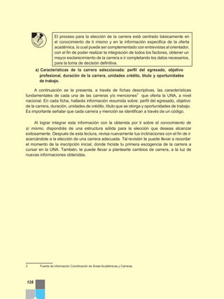 El proceso para la elección de la carrera está centrado básicamente en
el conocimiento de ti mismo y en la información especifica de la oferta
académica, lo cual puede ser complementado con entrevistas al orientador,
con el fin de poder realizar la integración de todos los factores, obtener un
mayor esclarecimiento de la carrera e ir completando los datos necesarios,
para la toma de decisión definitiva.
a) Características de la carrera seleccionada: perfil del egresado, objetivo
profesional, duración de la carrera, unidades crédito, título y oportunidades
de trabajo.
A continuación se te presenta, a través de fichas descriptivas, las características
fundamentales de cada una de las carreras y/o menciones3
que oferta la UNA, a nivel
nacional. En cada ficha, hallarás información resumida sobre: perfil del egresado, objetivo
de la carrera, duración, unidades de crédito, título que se otorga y oportunidades de trabajo.
Es importante señalar que cada carrera y mención se identifican a través de un código.
Al lograr integrar esta información con la obtenida por ti sobre el conocimiento de
sí mismo, dispondrás de una estructura sólida para la elección que deseas alcanzar
exitosamente. Después de esta lectura, revisa nuevamente tus inclinaciones con el fin de ir
acercándote a la elección de una carrera adecuada. Tal revisión te puede llevar a recordar
el momento de la inscripción inicial, donde hiciste tu primera escogencia de la carrera a
cursar en la UNA. También, te puede llevar a plantearte cambios de carrera, a la luz de
nuevas informaciones obtenidas.
3 Fuente de información Coordinación de Áreas Académicas y Carreras.
128
 