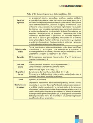 Ficha Nº 11. Carrera: Ingeniería de Sistemas (Código 236)
139
Perfil del
egresado
Un profesional objetivo, generalista, analítico, creativo, solidario,
actualizado, integrador de ideas, competitivo, que posee sentido de la
ética e iniciativa propia para trabajar en grupo de manera participativa;
capaz de tomar decisiones, utilizando la lógica y la coherencia. Es un
profesional apto para realizar funciones de implantación y evaluación
de sistemas y de procesos organizacionales, generando soluciones
a problemas planteados, previo estudio de la configuración de los
sistemas y la organización de empresas. Desempeñará el rol de
planificador, estableciendo y ejecutando las acciones requeridas
para llevar a cabo un plan específico relacionado con el entorno
social y tecnológico. Auditará sistemas, organizaciones y proyectos
y gestionará la puesta en funcionamiento de sistemas y procesos
organizacionales debidamente documentados.
Objetivo de la
carrera
Formar ingenieros en sistemas capacitados en las áreas: científicas,
humanísticas y tecnológicas, que sistematicen y optimicen la
actividad productiva de bienes y servicios en pro del beneficio social
y económico, así como la preservación del entorno.
Duración 10 Semestres de asignaturas, los semestres 9° y 10° comprenden
Práctica Profesional I y II.
Unidades
crédito
176
Máximo unidades de crédito a cursar por semestre: 22.
Componente de Extensión Universitaria: 12 UC.
Requisito de
Egreso
Aprobación del Inglés (Cod. 108) 3 UC.
Cumplimiento Servicio Comunitario (Cod. 011) 0 UC.
El componente de Extensión e Inglés no serán contabilizados para la
sumatoria de créditos permitidos en el lapso.
Titulo Ingeniero de Sistemas.
Oportunidades
de trabajo
Empresas e instituciones de los sectores público y privado, básico,
industrial y de servicio. Desempeñando actividades relacionadas con
el análisis, diseño, construcción y mantenimiento de los procesos
informáticos; mediante la utilización de tecnologías de la información y
de la comunicación, ciencias de la computación, teorías de sistemas,
investigación de operaciones y liderazgo, que apoyen las operaciones
de la organización a través del desarrollo de soluciones integrales en
sus diferentes áreas funcionales.
 