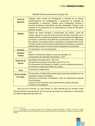 Ficha Nº 13 Carrera Matemática (Código 126)
Como ya se te informó, en corto tiempo, la UNA ofertará dos (2) carreras cortas
141
(Técnico Superior Universitario)4
. A fin de que las conozcas, te mostramos a continuación,
los objetivos generales de cada una.
4 Aprobadas en el Consejo Superior de la institución mediante Resolución nº CS-03, de fecha 15-1-2009.
Próximamente se elevarán ante el Consejo Nacional de Universidades-Oficina de Planificación del Sector Universitario (CNU-
OPSU).
Perfil del
egresado
Trabajar como auxiliar de investigación o miembro de un equipo
interdisciplinario de investigadores o consultores en institutos de
investigación o empresas. Trabajar como investigador principal y
resolver problemas matemáticos de alta complejidad. Trabajar como
docente en la enseñanza de la matemática en cursos de educación
superior o media
Objetivo Aplicar las bases formales y estructurales del cálculo, sobre las
cuales reposan la mayoría de los recursos técnicos requeridos en el
planteamiento y solución de problemas. Así, las estructuras algebraicas
al estudio y resolución de problemas concernientes a los polinomios,
las matrices, los espacios afines y euclidianos y la programación lineal.
También integrar conocimientos matemáticos de topología, ecuaciones
diferenciales y cálculo numérico para la resolución de problemas.
Duración 10 semestres + Curso Introductorio.
Unidades
Crédito
161
Máximo unidades de crédito a cursar por semestre: 21.
Componente de Extensión Universitaria: 8 UC.
Requisito de
Egreso
Aprobación del Inglés (Cod. 108) 3 UC.
Cumplimiento Servicio Comunitario (Cod. 011) o UC.
El componente de Extensión e Inglés no serán contabilizados para la
sumatoria de créditos permitidos en el lapso.
Título Licenciado en Matemática.
Oportunidades
de trabajo
El Licenciado en Matemática tendrá opción para desempeñarse en los
siguientes campos de trabajos:
Docente en Educación Universitaria, tanto en instituciones públicas
como privadas.
.Asesor en las industrias, de la administración pública y privada.
Centros de investigación.
 