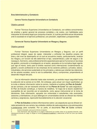 Área Administración y Contaduría
Carrera Técnico Superior Universitario en Contaduría
Objetivo general
Formar Técnicos Superiores Universitarios en Contaduría, con sólidos conocimientos
de analista y gestor general de procesos contables y de costos, con habilidades para
interpretar la normativa legal que comporta el sector, lo cual les permitirá actuar éticamente
ante la sociedad en el ejercicio profesional, con precisión, objetividad y prospectividad.
Carrera de Técnico Superior Universitario en Riesgos y Seguros
Objetivo general
Formar Técnicos Superiores Universitarios en Riesgos y Seguros, con un perfil
profesional integral, capaz de captar, interpretar y enfrentar los desafíos propios del
área y del nivel de desempeño en el cual se encuentra inserto, particularmente, analizar
los riesgos y en función de ello determinar el tipo, características y plan de seguro o de
reaseguro. Asimismo, este profesional tendrá capacidad para ejercer funciones en las áreas
de gestión, promoción e investigación en el sector, apoyados en la normativa legal vigente
que rige el mismo, tanto para el ámbito nacional como internacional, fundamentando su
gestión y acción profesional en las empresas de los sectores públicos y privados, básico,
industriales y de servicios sustentado en los principios y valores que orientan las relaciones
de los actores sociales, como lo son la solidaridad, ética y compromiso, propendiendo al
desarrollo integral del país.
Con la información obtenida hasta este momento, ya sentirás mayor seguridad hacia
la selección de la carrera en la UNA. Sin embargo, para actuar con mayor asertividad, se
te invita a obtener información sobre la carrera, mediante el análisis del Plan de Estudio
5
de las carreras y de ser necesario ahondar en los Planes de Curso
6
de cada asignatura.
El Plan de Estudio constituye, a manera de metáfora, “el mapa de tu tesoro académico”
susceptible de ser recorrido por el estudiante, como apoyo instruccional en la toma de
decisiones. Esta información, apoyada con entrevistas a estudiantes más avanzados,
asesores y orientadores y la que obtengas en universidades donde se ofrecen las mismas
carreras y asignaturas, repercutirá favorablemente en tu elección vocacional.
El Plan de Estudios contiene informaciones sobre: Las asignaturas que se ofrecen en
cada semestre de una carrera, las unidades créditos de cada asignatura y los prerrequisitos
o prelaciones para cursarlas. Por su parte, el documento Plan de Curso contiene
5 Acude al orientador, para que te informe al respecto.
6 Esta información está disponible en la página institucional que puedes ubicar en la siguiente dirección: www.
ciberesquina.una.edu.ve Luego, te diriges al vínculo Evaluación Académica y seleccionas el Plan de Curso que deseas
consultar.
142
 