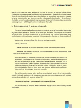 143
orientaciones para que lleves adelante tu proceso de estudio, de manera independiente,
mediante el uso de estrategias pertinentes para la modalidad a distancia. En él encontrarás:
Datos de identificación de la asignatura, los objetivos de aprendizaje que se aspira logres al
cursarla, los contenidos que la conforman, las estrategias instruccionales y de evaluación
diseñadas para el logro de los objetivos propuestos, el material Instruccional que caracteriza
cada asignatura y la bibliografía seleccionada para el estudio.
3. Entorno ocupacional de la carrera seleccionada
El entorno ocupacional está conformado principalmente por la información relacionada
con la actividad laboral en términos de la oferta y la demanda. Disponer de conocimiento
suficiente sobre el entorno ocupacional, te permite contar con mejores bases para hacer
predicciones y anticipaciones en cuanto al éxito que puedes alcanzar en el campo laboral.
Ahora revisa a qué se refieren los términos oferta y demanda.
Oferta y demanda
Oferta: necesidad de profesionales para trabajar en un área determinada.
Demanda: solicitudes que realizan los profesionales en un área determinada, para
ejercer en el campo laboral.
En la actualidad, es altamente conocido que existe un proceso de contracción
económica a nivel mundial, el cual influye en la oferta demanda de trabajo que
es característica de cada país. Venezuela no es ajena a este fenómeno; por lo
que es importante conocer cuál es la posibilidad laboral existente en cada una
de las carreras que ofrece la UNA para ello existen medio tales como: tv, revis-
tas especializadas, Internet, entre otras, que proveen la información suficiente
para reafirmar tu interés por la carrera escogida.
Con la información realista sobre la oferta demanda de la carrera de tu interés puedes
hacerle frente a la realidad con la fuerza de una preparación educativa que el país necesita
para su desarrollo. En este grupo te ubicas TÚ.
Estimado de la oferta y demanda de la carrera seleccionada
Una vez definidos los términos oferta y demanda, te proponemos realizar las siguientes
actividades.
 