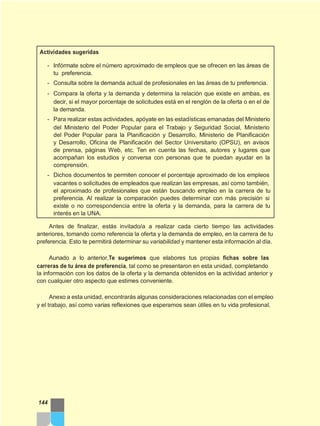 Actividades sugeridas
- Infórmate sobre el número aproximado de empleos que se ofrecen en las áreas de
tu preferencia.
- Consulta sobre la demanda actual de profesionales en las áreas de tu preferencia.
- Compara la oferta y la demanda y determina la relación que existe en ambas, es
decir, si el mayor porcentaje de solicitudes está en el renglón de la oferta o en el de
la demanda.
- Para realizar estas actividades, apóyate en las estadísticas emanadas del Ministerio
del Ministerio del Poder Popular para el Trabajo y Seguridad Social, Ministerio
del Poder Popular para la Planificación y Desarrollo, Ministerio de Planificación
y Desarrollo, Oficina de Planificación del Sector Universitario (OPSU), en avisos
de prensa, páginas Web, etc. Ten en cuenta las fechas, autores y lugares que
acompañan los estudios y conversa con personas que te puedan ayudar en la
comprensión.
- Dichos documentos te permiten conocer el porcentaje aproximado de los empleos
vacantes o solicitudes de empleados que realizan las empresas, así como también,
el aproximado de profesionales que están buscando empleo en la carrera de tu
preferencia. Al realizar la comparación puedes determinar con más precisión si
existe o no correspondencia entre la oferta y la demanda, para la carrera de tu
interés en la UNA.
Antes de finalizar, estás invitado/a a realizar cada cierto tiempo las actividades
anteriores, tomando como referencia la oferta y la demanda de empleo, en la carrera de tu
preferencia. Esto te permitirá determinar su variabilidad y mantener esta información al día.
Aunado a lo anterior,Te sugerimos que elabores tus propias fichas sobre las
carreras de tu área de preferencia, tal como se presentaron en esta unidad, completando
la información con los datos de la oferta y la demanda obtenidos en la actividad anterior y
con cualquier otro aspecto que estimes conveniente.
Anexo a esta unidad, encontrarás algunas consideraciones relacionadas con el empleo
y el trabajo, así como varias reflexiones que esperamos sean útiles en tu vida profesional.
144
 