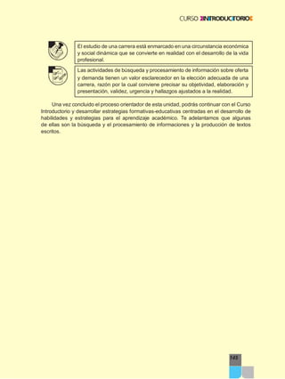 145
El estudio de una carrera está enmarcado en una circunstancia económica
y social dinámica que se convierte en realidad con el desarrollo de la vida
profesional.
Las actividades de búsqueda y procesamiento de información sobre oferta
y demanda tienen un valor esclarecedor en la elección adecuada de una
carrera, razón por la cual conviene precisar su objetividad, elaboración y
presentación, validez, urgencia y hallazgos ajustados a la realidad.
Una vez concluido el proceso orientador de esta unidad, podrás continuar con el Curso
Introductorio y desarrollar estrategias formativas-educativas centradas en el desarrollo de
habilidades y estrategias para el aprendizaje académico. Te adelantamos que algunas
de ellas son la búsqueda y el procesamiento de informaciones y la producción de textos
escritos.
 