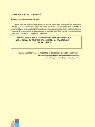 CIERRE DE LA UNIDAD EL POR QUÉ
Actividad: Mi orientación vocacional
Ahora que has reflexionado sobre los rasgos personales relevantes del estudiante
UNISTA y tienes información sobre la oferta académica de pregrado que te brinda la
universidad y su entorno ocupacional, estás en mejores condiciones para elegir de manera
responsable la carrera que más se ajusta a tu situación individual para la cual te visualizas
como un/a profesional competente y exitoso/a.
¡FELICITACIONES, CON EL ESTUDIO CUIDADOSO Y RESPONSABLE
PARA ALCANZAR EL OBJETIVO DE LA UNIDAD HAS REALIZADO UN
GRAN TRABAJO!
Revisa, cuantas veces lo necesites, tu proceso de elección de carrera.
La selección responsable de tu carrera universitaria
constituye un beneficio personal y social.
146
 