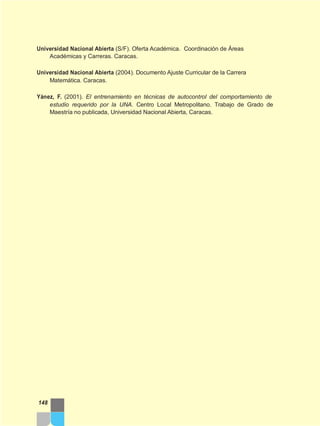 Universidad Nacional Abierta (S/F). Oferta Académica. Coordinación de Áreas
Académicas y Carreras. Caracas.
Universidad Nacional Abierta (2004). Documento Ajuste Curricular de la Carrera
Matemática. Caracas.
Yánez, F. (2001). El entrenamiento en técnicas de autocontrol del comportamiento de
estudio requerido por la UNA. Centro Local Metropolitano. Trabajo de Grado de
Maestría no publicada, Universidad Nacional Abierta, Caracas.
148
 