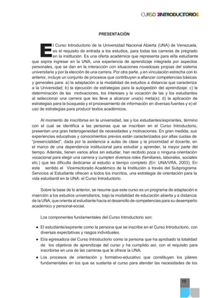 E
15
PRESENTACIÓN
l Curso Introductorio de la Universidad Nacional Abierta (UNA) de Venezuela,
es el requisito de entrada a los estudios, para todas las carreras de pregrado
en la institución. Es una oferta académica que representa para el/la estudiante
que aspira ingresar en la UNA, una experiencia de aprendizaje integrada por aspectos
personales, que se dan en la interacción con situaciones novedosas propias del sistema
universitario y por la elección de una carrera. Por otra parte, y en vinculación estrecha con lo
anterior, incluye un conjunto de procesos que contribuyen a afianzar competencias básicas
y generales para: a) la adaptación a la modalidad de estudios a distancia que caracteriza
a la Universidad; b) la ejecución de estrategias para la autogestión del aprendizaje; c) la
determinación de las motivaciones, los intereses y la vocación de las y los estudiantes
al seleccionar una carrera que les lleve a alcanzar una(s) meta(s); d) la aplicación de
estrategias para la búsqueda y el procesamiento de información en diversas fuentes y e) el
uso de estrategias para producir textos académicos.
Al momento de inscribirse en la universidad, las y los estudiantes/aspirantes, término
con el cual se identifica a las personas que se inscriben en el Curso Introductorio,
presentan una gran heterogeneidad de necesidades y motivaciones. En gran medida, sus
experiencias educativas y conocimientos previos están caracterizados por altas cuotas de
“presencialidad”, dada por la asistencia a aulas de clase y la proximidad al docente, en
el marco de una dependencia institucional para estudiar y aprender, la mayor parte del
tiempo. Además, tienen varios años sin estudiar, han recibido poca o ninguna orientación
vocacional para elegir una carrera y cumplen diversos roles (familiares, laborales, sociales
etc.) que les dificulta dedicarse al estudio a tiempo completo (En: UNA/VRA, 2003). En
este sentido el Vicerrectorado Académico de la Institución a través del Subprograma
Servicios al Estudiante ofrecen a todos los inscritos, una estrategia de orientación para la
vida estudiantil en la UNA: el Curso Introductorio.
Sobre la base de lo anterior, se resume que este curso es un programa de adaptación e
inserción a los estudios universitarios, bajo la modalidad de educación abierta y a distancia
de la UNA, que orienta al estudiante hacia el desarrollo de competencias para su desempeño
académico y personal-social.
Los componentes fundamentales del Curso Introductorio son:
● El estudiante/aspirante como la persona que se inscribe en el Curso Introductorio, con
diversas expectativas y rasgos individuales.
● El/a egresado/a del Curso Introductorio como la persona que ha aprobado la totalidad
de los objetivos de aprendizaje del curso y ha cumplido así, con el requisito para
inscribirse en una de las carreras que le ofrece la UNA.
● Los procesos de orientación y formativo-educativo que constituyen los pilares
fundamentales en los que se sustenta el curso para atender las necesidades de los
 