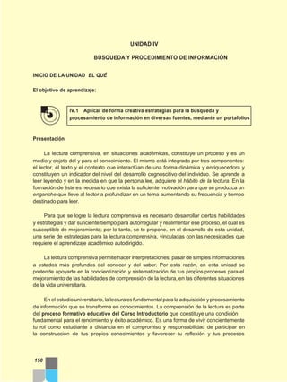UNIDAD IV
BÚSQUEDA Y PROCEDIMIENTO DE INFORMACIÓN
INICIO DE LA UNIDAD EL QUÉ
El objetivo de aprendizaje:
IV.1 Aplicar de forma creativa estrategias para la búsqueda y
procesamiento de información en diversas fuentes, mediante un portafolios
Presentación
La lectura comprensiva, en situaciones académicas, constituye un proceso y es un
medio y objeto del y para el conocimiento. El mismo está integrado por tres componentes:
el lector, el texto y el contexto que interactúan de una forma dinámica y enriquecedora y
constituyen un indicador del nivel del desarrollo cognoscitivo del individuo. Se aprende a
leer leyendo y en la medida en que la persona lee, adquiere el hábito de la lectura. En la
formación de éste es necesario que exista la suficiente motivación para que se produzca un
enganche que lleve al lector a profundizar en un tema aumentando su frecuencia y tiempo
destinado para leer.
Para que se logre la lectura comprensiva es necesario desarrollar ciertas habilidades
y estrategias y dar suficiente tiempo para autorregular y realimentar ese proceso, el cual es
susceptible de mejoramiento; por lo tanto, se te propone, en el desarrollo de esta unidad,
una serie de estrategias para la lectura comprensiva, vinculadas con las necesidades que
requiere el aprendizaje académico autodirigido.
La lectura comprensiva permite hacer interpretaciones, pasar de simples informaciones
a estados más profundos del conocer y del saber. Por esta razón, en esta unidad se
pretende apoyarte en la concientización y sistematización de tus propios procesos para el
mejoramiento de las habilidades de comprensión de la lectura, en las diferentes situaciones
de la vida universitaria.
En elestudio universitario, la lectura esfundamentalpara la adquisición y procesamiento
de información que se transforma en conocimientos. La comprensión de la lectura es parte
del proceso formativo educativo del Curso Introductorio que constituye una condición
fundamental para el rendimiento y éxito académico. Es una forma de vivir concientemente
tu rol como estudiante a distancia en el compromiso y responsabilidad de participar en
la construcción de tus propios conocimientos y favorecer tu reflexión y tus procesos
150
 