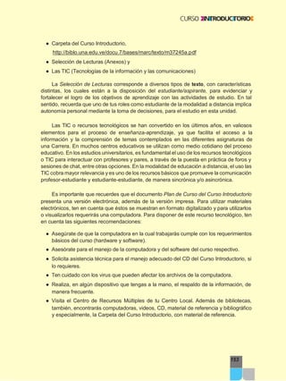 153
● Carpeta del Curso Introductorio,
http://biblo.una.edu.ve/docu.7/bases/marc/texto/m37245a.pdf
● Selección de Lecturas (Anexos) y
● Las TIC (Tecnologías de la información y las comunicaciones)
La Selección de Lecturas corresponde a diversos tipos de texto, con características
distintas, los cuales están a la disposición del estudiante/aspirante, para evidenciar y
fortalecer el logro de los objetivos de aprendizaje con las actividades de estudio. En tal
sentido, recuerda que uno de tus roles como estudiante de la modalidad a distancia implica
autonomía personal mediante la toma de decisiones, para el estudio en esta unidad.
Las TIC o recursos tecnológicos se han convertido en los últimos años, en valiosos
elementos para el proceso de enseñanza-aprendizaje, ya que facilita el acceso a la
información y la comprensión de temas contemplados en las diferentes asignaturas de
una Carrera. En muchos centros educativos se utilizan como medio cotidiano del proceso
educativo. En los estudios universitarios, es fundamental el uso de los recursos tecnológicos
o TIC para interactuar con profesores y pares, a través de la puesta en práctica de foros y
sesiones de chat, entre otras opciones. En la modalidad de educación a distancia, el uso las
TIC cobra mayor relevancia y es uno de los recursos básicos que promueve la comunicación
profesor-estudiante y estudiante-estudiante, de manera sincrónica y/o asincrónica.
Es importante que recuerdes que el documento Plan de Curso del Curso Introductorio
presenta una versión electrónica, además de la versión impresa. Para utilizar materiales
electrónicos, ten en cuenta que éstos se muestran en formato digitalizado y para utilizarlos
o visualizarlos requerirás una computadora. Para disponer de este recurso tecnológico, ten
en cuenta las siguientes recomendaciones:
● Asegúrate de que la computadora en la cual trabajarás cumple con los requerimientos
básicos del curso (hardware y software).
● Asesórate para el manejo de la computadora y del software del curso respectivo.
● Solicita asistencia técnica para el manejo adecuado del CD del Curso Introductorio, si
lo requieres.
● Ten cuidado con los virus que pueden afectar los archivos de la computadora.
● Realiza, en algún dispositivo que tengas a la mano, el respaldo de la información, de
manera frecuente.
● Visita el Centro de Recursos Múltiples de tu Centro Local. Además de bibliotecas,
también, encontrarás computadoras, videos, CD, material de referencia y bibliográfico
y especialmente, la Carpeta del Curso Introductorio, con material de referencia.
 
