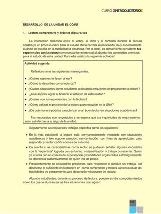 155
DESARROLLO DE LA UNIDAD EL CÓMO
1. Lectura comprensiva y órdenes discursivos
La interacción dinámica entre el lector, el texto y el contexto durante la lectura
constituye un proceso clave para el estudio de la carrera seleccionada, muy especialmente
cuando se estudia en la modalidad a distancia. Por lo tanto, es conveniente considerar tus
experiencias con la lectura como un punto referencial al abordar los contenidos previstos
para el estudio de esta unidad. Para ello, realiza la siguiente actividad.
Actividad sugerida
Reflexiona ante las siguientes interrogantes:
● ¿Cuáles razones te llevan a leer?
● ¿Cómo te describes como lector(a)?
● ¿Cuáles situaciones como estudiante a distancia requieren del proceso de la lectura?
● ¿Qué aspiras lograr al finalizar el estudio de esta unidad?
● ¿Cuáles son tus experiencias con la lectura?
● ¿Cómo valoras el proceso de la lectura para estudiar en la UNA?
● ¿De qué manera podrías caracterizar a un buen lector en situaciones académicas?
Tus respuestas son respetables y se espera que tus inquietudes de mejoramiento
sean satisfechas a lo largo de la unidad.
Seguramente tus respuestas reflejan aspectos como los siguientes:
● En la vida estudiantil la lectura está permanentemente vinculada con situaciones
académicas y leer supone atención, concentración con fines de aprendizaje, para
responder y recibir certificaciones de estudios.
● En cuanto a las características como lector se pudieran señalar algunas vinculadas
con la “experticia” lograda con esfuerzo, sistematización y trabajo consciente. Quien
ya cuenta con un cúmulo de experiencias y habilidades organizadas estratégicamente
se diferencia sustantivamente de quien no las posee.
● Frecuentemente se encuentran presiones para responder o concluir un trabajo sin
detenerse lo suficiente en la manera en cómo comprender y menos aún en evaluar las
habilidades de pensamiento para desarrollar el proceso de lectura.
Algunos estudiantes, durante su proceso de lectura, pueden exhibir comportamientos
como los que se ilustran en las tres situaciones que siguen:
 