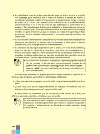 ● La pasividad de quien se limita a pasar la vista sobre los textos, frente a la actividad
que despliega quien interactúa con el texto para construir el sentido del mismo; la
constancia o asiduidad; es decir, la frecuencia con la que se invierten tiempo y recursos
en la lectura; el buscador de diversas fuentes quien se abre a la posibilidad de leer
conscientemente; el fiel al reto de entrar en algo desconocido y perseverante en la
acción; el flojo que abandona la lectura con facilidad y el desanimado que carece de
motivación propia; quien se apoya en ciertos recursos, subraya, hace notas al margen
mientras lee para comprender, sigue con el dedo las líneas de los párrafos, lo hace
en voz alta, encierra palabras que desconoce o marca las ideas que considera más
importantes…
● La reacción ante una necesidad. En situaciones específicas, la lectura es imprescindible
cuando se va a preparar un examen, para dar respuesta a interrogantes o asuntos
desconocidos, para investigar sobre un determinado tema.
● La valoración de las propias experiencias con la lectura, así como de las actitudes y
creencias para iniciar, desarrollar y cerrar el proceso, están muy relacionadas con la
historia personal de cada uno, las cuales dependen de los resultados obtenidos en la
escuela o en el liceo, así como de las vivencias y motivaciones personales, sobre las
cuales es posible cualquier mejoramiento del proceso comprensivo.
● En la modalidad a distancia, en tu estudio y aprendizaje para cualquiera
de las carreras, la lectura está permanentemente presente en la
planificación, autodirección y autorregulación de los procesos para
conocer y saber, así como en el diseño de estrategias para alcanzar el
éxito en tus estudios.
Con las notas anteriores, es posible que nuevas ideas empiecen a aparecer en tu
mente y surjan preguntas autoevaluativas con respecto a la lectura:
● ¿Será que realmente muy pocas veces he leído, comprendiendo verdaderamente un
texto?
● ¿Cómo hago para asumir responsablemente los estudios universitarios, con una
exigencia declarada y puesta en el proceso de la lectura?
Es el momento de comentarte que las características del proceso de la lectura se
refieren a aspectos personales, estratégicos y de contenido.
En la lectura de textos entra en juego la emocionalidad, como expresión de
necesidades e intereses personales. Las emociones son parte inseparable
de nosotros y están presentes en forma de recuerdos, vivencias, sean
buenos o malos.
156
 