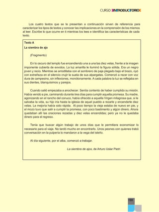 159
Los cuatro textos que se te presentan a continuación sirven de referencia para
caracterizar los tipos de textos y conocer las implicaciones en la comprensión de los mismos
al leer. Escribe lo que ocurre en ti mientras los lees e identifica las características de cada
texto.
Texto A
La siembra de ajo
(Fragmento)
En lo oscuro del templo fue encendiendo una a una las diez velas, frente a la imagen
imponente cubierta de exvotos. La luz amarilla le iluminó la figura sólida. Era un negro
joven y recio. Mientras se arrodillaba con el sombrero de paja plegado bajo el brazo, oyó
con extrañeza en el silencio crujir la suela de sus alpargatas. Comenzó a rezar con voz
dura de campesino, sin inflexiones, monótonamente. A cada palabra la luz se reflejaba en
sus dientes, blanquísimos y parejos.
Cuando salió empezaba a anochecer. Sentía contento de haber cumplido su misión.
Había venido a pie, caminando durante tres días para cumplir aquella promesa. Su madre,
agonizando en el rancho del conuco, había ofrecido a aquella Virgen milagrosa que, si le
salvaba la vida, su hijo iría hasta la iglesia de aquel pueblo a rezarle y encenderle diez
velas. La mejoría había sido rápida. Al poco tiempo la vieja estaba de nuevo en pie, y
el mozo tuvo que salir a cumplir la promesa, con poco bastimento y algún dinero. Ahora
quedaban allí las oraciones rezadas y diez velas encendidas; pero ya no le quedaba
dinero para el regreso.
Tenía que buscar algún trabajo de unos días que le permitiera economizar lo
necesario para el viaje. No tardó mucho en encontrarlo. Unos peones con quienes trabó
conversación en la pulpería lo mandaron a la vega del isleño.
Al día siguiente, por el alba, comenzó a trabajar.
La siembra de ajos, de Arturo Uslar Pietri
 