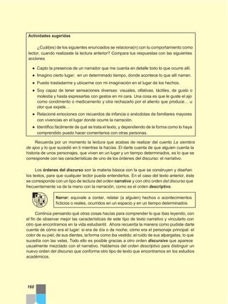 Actividades sugeridas
¿Cuál(es) de los siguientes enunciados se relaciona(n) con tu comportamiento como
lector, cuando realizaste la lectura anterior? Compara tus respuestas con las siguientes
acciones
● Capto la presencia de un narrador que me cuenta en detalle todo lo que ocurre allí.
● Imagino cierto lugar; en un determinado tiempo, donde acontece lo que allí narran.
● Puedo trasladarme y ubicarme con mi imaginación en el lugar de los hechos.
● Soy capaz de tener sensaciones diversas: visuales, olfativas, táctiles, de gusto o
molestia y hasta expresarlas con gestos en mi cara. Una cosa es que le guste el ajo
como condimento o medicamento y otra rechazarlo por el aliento que produce… u
olor que expele…
● Relacioné emociones con recuerdos de infancia o anécdotas de familiares mayores
con vivencias en el lugar donde ocurre la narración.
● Identifico fácilmente de qué se trata el texto, y dependiendo de la forma como lo haya
comprendido puedo hacer comentarios con otras personas.
Recuerda por un momento la lectura que acabas de realizar del cuento La siembra
de ajos y lo que sucedió en ti mientras la hacías. El darte cuenta de que alguien cuenta la
historia de unos personajes, que viven en un lugar y un tiempo determinados, es lo que se
corresponde con las características de uno de los órdenes del discurso: el narrativo.
Los órdenes del discurso son la materia básica con la que se construyen y diseñan
los textos, para que cualquier lector pueda entenderlos. En el caso del texto anterior, éste
se corresponde con un tipo de lectura del orden narrativo y con otro orden del discurso que
frecuentemente va de la mano con la narración, como es el orden descriptivo.
Narrar: equivale a contar, relatar (a alguien) hechos o acontecimientos
ficticios o reales, ocurridos en un espacio y en un tiempo determinados.
Continúa pensando qué otras cosas hacías para comprender lo que ibas leyendo, con
el fin de observar mejor las características de este tipo de texto narrativo y vincularlo con
otro que encontramos en la vida estudiantil. Ahora recuerda la manera como pudiste darte
cuenta de cómo era el lugar: si era de día o de noche; cómo era el personaje principal: el
color de su piel, de sus dientes, la forma como iba vestido; el ruido de sus alpargatas, lo que
sucedía con las velas. Todo ello es posible gracias a otro orden discursivo que aparece
usualmente mezclado con el narrativo. Hablamos del orden descriptivo para distinguir un
nuevo orden del discurso que conforma otro tipo de texto que encontramos en los estudios
académicos.
160
 