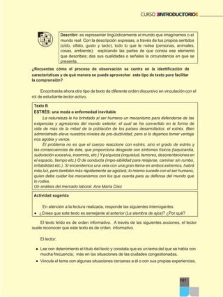 161
Describir: es representar lingüísticamente el mundo que imaginamos o el
mundo real. Con la descripción expresas, a través de tus propios sentidos
(oído, olfato, gusto y tacto), todo lo que te rodea (personas, animales,
cosas, ambiente); explicando las partes de que consta ese elemento
que describes; das sus cualidades o señalas la circunstancia en que se
presenta.
¿Recuerdas cómo el proceso de observación se centra en la identificación de
características y de qué manera se puede aprovechar este tipo de texto para facilitar
la comprensión?
Encontrarás ahora otro tipo de texto de diferente orden discursivo en vinculación con el
rol de estudiante-lector-activo.
Texto B
ESTRÉS: una moda o enfermedad inevitable
La naturaleza le ha brindado al ser humano un mecanismo para defenderse de las
exigencias y agresiones del mundo exterior, el cual se ha convertido en la forma de
vida de más de la mitad de la población de los países desarrollados: el estrés. Bien
administrado eleva nuestros niveles de pro-ductividad, pero si lo dejamos tomar ventaja
nos agobia y vence.
El problema no es que el cuerpo reaccione con estrés, sino el grado de estrés y
las consecuencias de éste, que proporciona desgaste con síntomas físicos (taquicardia,
sudoración excesiva, insomnio, etc.) Y psíquicos (inquietud, temores, desorientaciones en
el espacio, tiempo etc.) O de conducta (impo-sibilidad para relajarse, caminar sin rumbo,
irritabilidad etc.). Si encendemos una vela con una gran llama en ambos extremos, habrá
más luz, pero también más rápidamente se agotará; lo mismo sucede con el ser humano,
quien debe cuidar los mecanismos con los que cuenta para su defensa del mundo que
lo rodea.
Un análisis del mercado laboral. Ana María Díaz
Actividad sugerida
En atención a la lectura realizada, responde las siguientes interrogantes:
● ¿Crees que este texto es semejante al anterior (La siembra de ajos)? ¿Por qué?
El texto leído es de orden informativo. A través de las siguientes acciones, el lector
suele reconocer que este texto es de orden informativo.
El lector:
● Lee con detenimiento el título del texto y constata que es un tema del que se habla con
mucha frecuencia; más en las situaciones de las ciudades congestionadas.
● Vincula el tema con algunas situaciones cercanas a él o con sus propias experiencias.
 