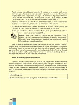 ● Puede entender de qué trata, sin necesitad de precisar de un narrador que le cuente
los hechos; sencillamente es una información, y quien la narra no permite reflejar ni
responsabilidades ni compromisos con lo que está informando. Aquí no se relata nada
con la intención expresa del autor de estimular la imaginación. Se presenta un texto
con la simple intención de comunicar e informar sobre un tema específico.
● Es capaz de interesarse por el contenido con cierta distancia; es decir, no se involucra
afectiva y emocionalmente, sino que conoce información sobre el tema.
● Encuentra alguna información nueva, con la cual no requiere comprometerte, sino
compartir las ideas mostradas por la forma como el autor lo ha expuesto.
● Siente que el contenido del texto se le presenta con cierta quietud o “reposo” a donde
puede volver y encontrarlo con cierta objetividad.
Informar, como orden discursivo, precisa otro tipo de lectura. Es dar
información o dar conocimiento referencial de los asuntos que se tratan.
Informativo será, por consiguiente, todo texto que enseñe algo, reporte
información con precisión y claridad.
Este tipo de texto informativo pertenece a otro tipo de orden del discurso, conocido
también como informativo, este texto hace énfasis en la función referencial o representativa
del lenguaje; por ello se orienta a comunicar ideas y conocimientos de la manera más clara
y precisa. De la misma forma se vale de los recursos típicos del texto informativo: claridad,
exactitud, concisión, sencillez y naturalidad. Para ello su estructura se trabaja desde un
lenguaje poco emotivo y con oraciones bien estructuradas.
Textos de orden expositivo-argumentativo
Conviene recordar que la lectura y la escritura son dos procesos inter-dependientes;
de allí que conllevan el descifrar las claves utilizadas por el autor para transmitir sus ideas
a través de un escrito y conectarlas con significado a las informaciones y conocimientos
de los lectores. Para ello, en la estructura que subyace al orden discursivo empleado, el
autor va justificando sus ideas y utiliza argumentos para convence a los lectores de lo que
propone.
Actividad sugerida
Realiza la lectura del siguiente texto y trata de identificar sus características
162
 