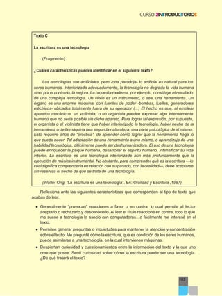 163
Texto C
La escritura es una tecnología
(Fragmento)
¿Cuáles características puedes identificar en el siguiente texto?
Las tecnologías son artificiales, pero -otra paradoja- lo artificial es natural para los
seres humanos. Interiorizada adecuadamente, la tecnología no degrada la vida humana
sino, por el contrario, la mejora. La orquesta moderna, por ejemplo, constituye el resultado
de una compleja tecnología. Un violín es un instrumento, o sea, una herramienta. Un
órgano es una enorme máquina, con fuentes de poder -bombas, fuelles, generadores
eléctricos- ubicados totalmente fuera de su operador (...) El hecho es que, al emplear
aparatos mecánicos, un violinista, o un organista pueden expresar algo intensamente
humano que no sería posible sin dicho aparato. Para lograr tal expresión, por supuesto,
el organista o el violinista tiene que haber interiorizado la tecnología, haber hecho de la
herramienta o de la máquina una segunda naturaleza, una parte psicológica de sí mismo.
Esto requiere años de “práctica”, de aprender cómo lograr que la herramienta haga lo
que puede hacer. Tal adaptación de una herramienta a uno mismo, o aprendizaje de una
habilidad tecnológica, difícilmente puede ser deshumanizadora. El uso de una tecnología
puede enriquecer la psique humana, desarrollar el espíritu humano, intensificar su vida
interior. La escritura es una tecnología interiorizada aún más profundamente que la
ejecución de música instrumental. No obstante, para comprender qué es la escritura —lo
cual significa comprenderla en relación con su pasado, con la oralidad—, debe aceptarse
sin reservas el hecho de que se trata de una tecnología.
(Walter Ong, “La escritura es una tecnología”. En: Oralidad y Escritura ,1987)
Reflexiona ante las siguientes características que corresponden al tipo de texto que
acabas de leer.
● Generalmente “provocan” reacciones a favor o en contra, lo cual permite al lector
aceptarlo o rechazarlo y desconocerlo. Al leer el título reaccioné en contra, todo lo que
me suene a tecnología lo asocio con computadoras…o fácilmente me interesé en el
texto.
● Permiten generar preguntas o inquietudes para mantener la atención y concentración
sobre el texto. Me pregunté cómo la escritura, que es condición de los seres humanos,
puede asimilarse a una tecnología, en la cual intervienen máquinas.
● Despiertan curiosidad y cuestionamientos entre la información del texto y la que uno
cree que posee. Sentí curiosidad sobre cómo la escritura puede ser una tecnología.
¿De qué tratará el texto?
 