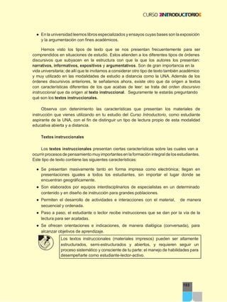 165
● En la universidad leemos libros especializados y ensayos cuyas bases son la exposición
y la argumentación con fines académicos.
Hemos visto los tipos de texto que se nos presentan frecuentemente para ser
comprendidos en situaciones de estudio. Estos atienden a los diferentes tipos de órdenes
discursivos que subyacen en la estructura con que la que los autores los presentan:
narrativos, informativos, expositivos y argumentativos. Son de gran importancia en la
vida universitaria; de allí que te invitamos a considerar otro tipo de texto también académico
y muy utilizado en las modalidades de estudio a distancia como la UNA. Además de los
órdenes discursivos anteriores, te señalamos ahora, existe otro que da origen a textos
con características diferentes de los que acabas de leer: se trata del orden discursivo
instruccional que da origen al texto instruccional. Seguramente te estarás preguntando
qué son los textos instruccionales.
Observa con detenimiento las características que presentan los materiales de
instrucción que vienes utilizando en tu estudio del Curso Introductorio, como estudiante
aspirante de la UNA, con el fin de distinguir un tipo de lectura propio de esta modalidad
educativa abierta y a distancia.
Textos instruccionales
Los textos instruccionales presentan ciertas características sobre las cuales van a
ocurrir procesos de pensamiento muy importantes en laformación integral de los estudiantes.
Este tipo de texto contiene las siguientes características:
● Se presentan masivamente tanto en forma impresa como electrónica; llegan en
presentaciones iguales a todos los estudiantes, sin importar el lugar donde se
encuentran geográficamente.
● Son elaborados por equipos interdisciplinarios de especialistas en un determinado
contenido y en diseño de instrucción para grandes poblaciones.
● Permiten el desarrollo de actividades e interacciones con el material, de manera
secuencial y ordenada.
● Paso a paso, el estudiante o lector recibe instrucciones que se dan por la vía de la
lectura para ser acatadas.
● Se ofrecen orientaciones e indicaciones, de manera dialógica (conversada), para
alcanzar objetivos de aprendizaje.
Los textos instruccionales (materiales impresos) pueden ser altamente
estructurados, semi-estructurados y abiertos, y requieren seguir un
proceso sistemático y consciente de tu parte: el manejo de habilidades para
desempeñarte como estudiante-lector-activo.
 