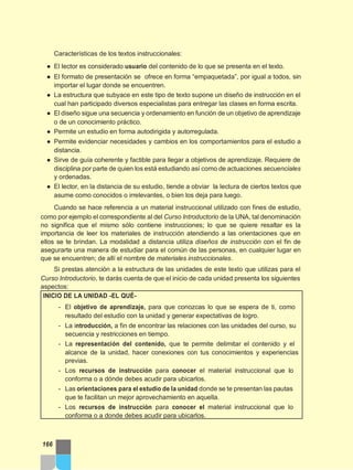 Características de los textos instruccionales:
● El lector es considerado usuario del contenido de lo que se presenta en el texto.
● El formato de presentación se ofrece en forma “empaquetada”, por igual a todos, sin
importar el lugar donde se encuentren.
● La estructura que subyace en este tipo de texto supone un diseño de instrucción en el
cual han participado diversos especialistas para entregar las clases en forma escrita.
● El diseño sigue una secuencia y ordenamiento en función de un objetivo de aprendizaje
o de un conocimiento práctico.
● Permite un estudio en forma autodirigida y autorregulada.
● Permite evidenciar necesidades y cambios en los comportamientos para el estudio a
distancia.
● Sirve de guía coherente y factible para llegar a objetivos de aprendizaje. Requiere de
disciplina por parte de quien los está estudiando así como de actuaciones secuenciales
y ordenadas.
● El lector, en la distancia de su estudio, tiende a obviar la lectura de ciertos textos que
asume como conocidos o irrelevantes, o bien los deja para luego.
Cuando se hace referencia a un material instruccional utilizado con fines de estudio,
como por ejemplo el correspondiente al del Curso Introductorio de la UNA, tal denominación
no significa que el mismo sólo contiene instrucciones; lo que se quiere resaltar es la
importancia de leer los materiales de instrucción atendiendo a las orientaciones que en
ellos se te brindan. La modalidad a distancia utiliza diseños de instrucción con el fin de
asegurarte una manera de estudiar para el común de las personas, en cualquier lugar en
que se encuentren; de allí el nombre de materiales instruccionales.
Si prestas atención a la estructura de las unidades de este texto que utilizas para el
Curso Introductorio, te darás cuenta de que el inicio de cada unidad presenta los siguientes
aspectos:
INICIO DE LA UNIDAD -EL QUÉ-
- El objetivo de aprendizaje, para que conozcas lo que se espera de ti, como
resultado del estudio con la unidad y generar expectativas de logro.
- La introducción, a fin de encontrar las relaciones con las unidades del curso, su
secuencia y restricciones en tiempo.
- La representación del contenido, que te permite delimitar el contenido y el
alcance de la unidad, hacer conexiones con tus conocimientos y experiencias
previas.
- Los recursos de instrucción para conocer el material instruccional que lo
conforma o a dónde debes acudir para ubicarlos.
- Las orientaciones para el estudio de la unidad donde se te presentan las pautas
que te facilitan un mejor aprovechamiento en aquella.
- Los recursos de instrucción para conocer el material instruccional que lo
conforma o a donde debes acudir para ubicarlos.
166
 