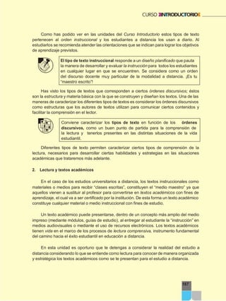 167
Como has podido ver en las unidades del Curso Introductorio estos tipos de texto
pertenecen al orden instruccional y los estudiantes a distancia los usan a diario. Al
estudiarlos se recomienda atender las orientaciones que se indican para lograr los objetivos
de aprendizaje previstos.
El tipo de texto instruccional responde a un diseño planificado que pauta
la manera de desarrollar y evaluar la instrucción para todos los estudiantes
en cualquier lugar en que se encuentren. Se considera como un orden
del discurso docente muy particular de la modalidad a distancia. ¡Es tu
“maestro escrito”!
Has visto los tipos de textos que corresponden a ciertos órdenes discursivos; éstos
son la estructura y materia básica con la que se construyen y diseñan los textos. Una de las
maneras de caracterizar los diferentes tipos de textos es considerar los órdenes discursivos
como estructuras que los autores de textos utilizan para comunicar ciertos contenidos y
facilitar la comprensión en el lector.
Conviene caracterizar los tipos de texto en función de los órdenes
discursivos, como un buen punto de partida para la comprensión de
la lectura y tenerlos presentes en las distintas situaciones de la vida
estudiantil.
Diferentes tipos de texto permiten caracterizar ciertos tipos de comprensión de la
lectura, necesarios para desarrollar ciertas habilidades y estrategias en las situaciones
académicas que trataremos más adelante.
2. Lectura y textos académicos
En el caso de los estudios universitarios a distancia, los textos instruccionales como
materiales o medios para recibir “clases escritas”, constituyen el “medio maestro” ya que
aquellos vienen a sustituir al profesor para convertirse en textos académicos con fines de
aprendizaje, el cual va a ser certificado por la institución. De esta forma un texto académico
constituye cualquier material o medio instruccional con fines de estudio.
Un texto académico puede presentarse, dentro de un concepto más amplio del medio
impreso (mediante módulos, guías de estudio), al entregar al estudiante la “instrucción” en
medios audiovisuales o mediante el uso de recursos electrónicos. Los textos académicos
tienen vida en el marco de los procesos de lectura comprensiva, instrumento fundamental
del camino hacia el éxito estudiantil en educación a distancia.
En esta unidad es oportuno que te detengas a considerar la realidad del estudio a
distancia considerando lo que se entiende como lectura para conocer de manera organizada
y estratégica los textos académicos como se te presentan para el estudio a distancia.
 