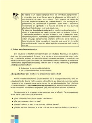 La lectura es un proceso complejo dadas las estructuras, componentes
y contenidos que lo conforman para la adquisición de información y
procesamiento de nuevo conocimiento. Dicho proceso se desarrolla
sobre los esquemas del lector, los órdenes del texto y las estrategias de
pensamiento, de tal forma que te permiten —como lector— reconstruir
mentalmente el significado y la manera en como el (los) autor(es)
planificaron la instrucción en el texto académico.
Tu nuevo rol de estudiante-lector-activo, en el contexto del estudio a
distancia, te permite precisar condiciones para participar enforma dinámica
a darle sentido a la lectura del texto académico. Este rol se expresa en el
conjunto de procesos, habilidades y desarrollo de las actividades en donde
entran en juego conocimientos anteriores archivados en la memoria y
la generación de ideas, conceptos e imágenes para operar en el mundo
interno tal como los proyectas sobre la página impresa que está frente a
tus ojos.
a) Rol de estudiante-lector-activo
Si lo estudiado hasta ahora tiene sentido para tus estudios a distancia, y aún pudieras
darte más tiempo para asumir dicho rol, se te plantea la tarea de convertirte en un Lector
con L mayúscula, teniendo en cuenta las situaciones externas donde ocurre el proceso
(situación de estudio) y el conocimiento de las fortalezas o restricciones que te acompañan
(valoración de las propias habilidades y actitudes para el estudio a distancia y aprendizaje
autodirigido) al centrarte en:
L de logro de la comprensión de lo leído,
L de lucidez intelectual en el conocimiento.
¿Qué puedes hacer para fortalecer tu rol estudiante-lector-activo?
Al leer necesitas descifrar las claves utilizadas por el autor para escribir su texto. Él,
a través del texto, da una visión personal sobre el tema que desarrolla. Además, justifica
y argumenta su propuesta para convencernos de sus planteamientos. Nos referimos,
fundamentalmente, a los textos expositivos y argumentativos, lecturas básicas del trabajo
de los estudiantes universitarios en general, y en particular en los estudios a distancia.
Seguidamente se te proponen, unas preguntas para la reflexión. Para responderlas,
ten en mente un texto leído recientemente:
● ¿Con cuál orden discursivo lo puedes caracterizar?
● ¿De qué manera comienza el texto?
● ¿Cómo comienza el texto o cuál situación inicial se plantea?
● ¿Cuáles asuntos desarrolla el autor, qué nos hace continuar la lectura del texto y
168
 