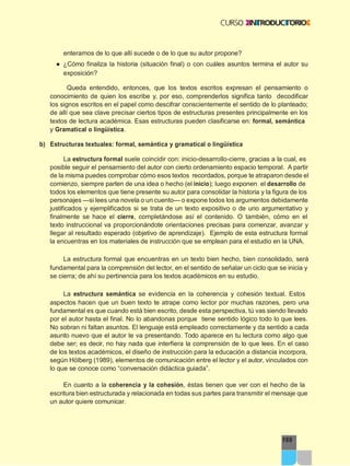 169
enterarnos de lo que allí sucede o de lo que su autor propone?
● ¿Cómo finaliza la historia (situación final) o con cuáles asuntos termina el autor su
exposición?
Queda entendido, entonces, que los textos escritos expresan el pensamiento o
conocimiento de quien los escribe y, por eso, comprenderlos significa tanto decodificar
los signos escritos en el papel como descifrar conscientemente el sentido de lo planteado;
de allí que sea clave precisar ciertos tipos de estructuras presentes principalmente en los
textos de lectura académica. Esas estructuras pueden clasificarse en: formal, semántica
y Gramatical o lingüística.
b) Estructuras textuales: formal, semántica y gramatical o lingüística
La estructura formal suele coincidir con: inicio-desarrollo-cierre, gracias a la cual, es
posible seguir el pensamiento del autor con cierto ordenamiento espacio temporal. A partir
de la misma puedes comprobar cómo esos textos recordados, porque te atraparon desde el
comienzo, siempre parten de una idea o hecho (el inicio); luego exponen el desarrollo de
todos los elementos que tiene presente su autor para consolidar la historia y la figura de los
personajes —si lees una novela o un cuento— o expone todos los argumentos debidamente
justificados y ejemplificados si se trata de un texto expositivo o de uno argumentativo y
finalmente se hace el cierre, completándose así el contenido. O también, cómo en el
texto instruccional va proporcionándote orientaciones precisas para comenzar, avanzar y
llegar al resultado esperado (objetivo de aprendizaje). Ejemplo de esta estructura formal
la encuentras en los materiales de instrucción que se emplean para el estudio en la UNA.
La estructura formal que encuentras en un texto bien hecho, bien consolidado, será
fundamental para la comprensión del lector, en el sentido de señalar un ciclo que se inicia y
se cierra; de ahí su pertinencia para los textos académicos en su estudio.
La estructura semántica se evidencia en la coherencia y cohesión textual. Estos
aspectos hacen que un buen texto te atrape como lector por muchas razones, pero una
fundamental es que cuando está bien escrito, desde esta perspectiva, tú vas siendo llevado
por el autor hasta el final. No lo abandonas porque tiene sentido lógico todo lo que lees.
No sobran ni faltan asuntos. El lenguaje está empleado correctamente y da sentido a cada
asunto nuevo que el autor te va presentando. Todo aparece en tu lectura como algo que
debe ser; es decir, no hay nada que interfiera la comprensión de lo que lees. En el caso
de los textos académicos, el diseño de instrucción para la educación a distancia incorpora,
según Hölberg (1989), elementos de comunicación entre el lector y el autor, vinculados con
lo que se conoce como “conversación didáctica guiada”.
En cuanto a la coherencia y la cohesión, éstas tienen que ver con el hecho de la
escritura bien estructurada y relacionada en todas sus partes para transmitir el mensaje que
un autor quiere comunicar.
 