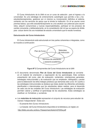 Plan de Curso Materiales
17
El Curso Introductorio de la UNA no es un curso de selección para el ingreso a la
universidad. Es una estrategia de entrenamiento autodirigido que permite a las y los
estudiantes/aspirantes, gestionar por sí mismos su incorporación definitiva al sistema,
contando con los servicios de apoyo que le brinda la institución. En él se asume como
premisa básica, que el/la estudiante/aspirante es un/a adulto/a con potencial para asumir
retos, adquirir compromisos y nuevas responsabilidades, participar en los procesos de
cambio consciente y deliberadamente, en la consolidación del rol que se espera de él/ella
para actuar dentro de una modalidad de estudio universitario que le resulta novedosa.
Estructuración del Curso Introductorio
El Curso Introductorio está estructurado en tres partes coherentes e integradas, como
se muestra a continuación:
de instrucción
Servicios de orientación
y asesoría académica
Figura Nº 2 Componentes del Curso Introductorio de la UNA
● El documento denominado Plan de Curso del Curso Introductorio se convierte
en el material de orientación y organización de los aprendizajes. Éste contiene
presentación del curso, plan de evaluación, contenidos, orientaciones generales,
estrategias instruccionales y de evaluación que se emplearán, bibliografía y pautas
para la elaboración de el/los trabajos prácticos que demanda este curso. En cuanto a
las estrategias instruccionales se destaca que éstas aluden las diferentes actividades
planificadas e intencionadas que los estudiantes deben realizar, para el desarrollo
de cada una de las unidades del Curso Introductorio. Las estrategias de evaluación
permiten valorar y certificar el aprendizaje de los estudiantes. Estas estrategias se
clasifican en formativas y sumativas.
● Los materiales de instrucción representan el conjunto de recursos para estudiar de
manera “independiente”. Éstos son:
- El presente libro Curso Introductorio:
- La Carpeta del Curso Introductorio disponible en la biblioteca y en digital, en:
http://biblo.una.edu.ve/docu.7/bases/marc/texto/m37245a.pdf
 