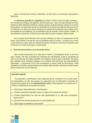 Junto a la estructura formal y semántica, un texto tiene una estructura gramatical o
lingüística.
La estructura gramatical o lingüística se refiere a cómo el autor (a) logra combinar
los recursos de la lengua, las palabras, de tal manera que cada una está utilizada en forma
perfecta e ideal.Además se disfruta la lectura porque da gusto hacerla, porque en sí misma
causa placer. ¡Un texto bien escrito es impecable en el manejo de todas las estructuras que
lo conforman! Un texto bien escrito atrapa por la calidad del vocabulario que emplea, por la
musicalidad de sus palabras, por la pertinencia de las mismas: nunca sobran o faltan, no
hay palabras inoportunas. Pareciera que todo está muy bien cuidado y seleccionado.
Se te sugiere ahora abordar otros asuntos referidos no sólo a la comprensión de los
textos, sino también a la relación que se establece entre el escritor y el lector de un texto
y a la manera en como cada uno aborda el proceso de lectura; para ello es necesario que
continúes con el tema que sigue a continuación.
3. El proceso de la lectura y sus momentos claves.
Hay muchas situaciones en la vida que te llevan a interrogantes sobre lo que ves,
oyes, sientes. De esta curiosidad por despejar las interrogantes surge la necesidad de
“leer” el mundo que nos rodea, descifrar sus misterios, para conocer y aprender. Se puede
leer cualquier cosa, símbolos verbales o no verbales como estímulos que desencadenan
respuestas…o reacciones. En la vida universitaria, la mayor parte de las lecturas están
asociadas con temas y conocimientos de la carrera seleccionada, además de la información
para la interacción con la institución.
Actividad sugerida
Se presentan a continuación unas preguntas que te orientarán en el ¿cómo lees?
Al responderlas, el valor que aportan tus respuestas con la información al proceso de
lectura forma parte de tu rol estudiante-lector-activo. Esta situación te convierte en el
artífice y moderador de tu proceso de lectura.
● ¿Qué haces, frecuentemente, mientras lees?
● ¿Cuáles estructuras textuales entran en juego en tu proceso de lectura?
● ¿Cuáles experiencias han sido las más significativas en tu vida como estudiante-
lector-activo?
● ¿De qué te ha servido la lectura en tu vida académica?
● ¿Qué rasgos te identifican como lector?
170
 