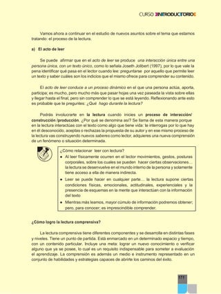 171
Vamos ahora a continuar en el estudio de nuevos asuntos sobre el tema que estamos
tratando: el proceso de la lectura.
a) El acto de leer
Se puede afirmar que en el acto de leer se produce una interacción única entre una
persona única, con un texto único, como lo señala Joseth Jolibert (1997), por lo que vale la
pena identificar qué pasa en el lector cuando lee: preguntarse por aquello que permite leer
un texto y saber cuáles son los indicios que el mismo ofrece para comprender su contenido.
El acto de leer conduce a un proceso dinámico en el que una persona actúa, aporta,
participa; es mucho, pero mucho más que pasar hojas una vez paseada la vista sobre ellas
y llegar hasta el final, pero sin comprender lo que se está leyendo. Reflexionando ante esto
es probable que te preguntes: ¿Qué hago durante la lectura?
Podrás involucrarte en la lectura cuando inicies un proceso de interacción/
construcción /producción. ¿Por qué se denomina así? Se llama de esta manera porque
en la lectura interactúas con el texto como algo que tiene vida: te interrogas por lo que hay
en él desconocido, aceptas o rechazas la propuesta de su autor y en ese mismo proceso de
la lectura vas construyendo nuevos saberes como lector, adquieres una nueva comprensión
de un fenómeno o situación determinada.
¿Cómo relacionar leer con lectura?
● Al leer físicamente ocurren en el lector movimientos, gestos, posturas
corporales, sobre los cuales se pueden hacer ciertas observaciones…
la lectura se desenvuelve en el mundo interno de la persona y solamente
tiene acceso a ella de manera indirecta.
● Leer se puede hacer en cualquier parte… la lectura supone ciertas
condiciones físicas, emocionales, actitudinales, experienciales y la
presencia de esquemas en la mente que interactúan con la información
del texto
● Mientras más leamos, mayor cúmulo de información podremos obtener;
pero, para conocer; es imprescindible comprender.
¿Cómo logro la lectura comprensiva?
La lectura comprensiva tiene diferentes componentes y se desarrolla en distintas fases
y niveles. Tiene un punto de partida. Está enmarcado en un determinado espacio y tiempo,
con un contenido particular. Incluye una meta: lograr un nuevo conocimiento o verificar
alguno que ya se posee, lo cual es un requisito indispensable para someter a evaluación
el aprendizaje. La comprensión es además un medio e instrumento representado en un
conjunto de habilidades y estrategias capaces de abrirte los caminos del éxito.
 