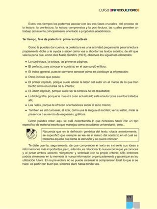 173
Estos tres tiempos los podemos asociar con las tres fases cruciales del proceso de
la lectura: la pre-lectura, la lectura comprensiva y la post-lectura, las cuales permiten un
trabajo consciente principalmente orientado a propósitos académicos.
1er tiempo, fase de prelectura: primeras hipótesis
Como te puedes dar cuenta, la prelectura es una actividad preparatoria para la lectura
propiamente dicha y te ayuda a saber cómo vas a abordar los textos escritos; de allí que
vale la pena que, como dice María Serafini (1991), observes los siguientes elementos:
● La contratapa, la solapa, las primeras páginas;
● El prefacio, para conocer el contexto en el que surgió el libro;
● El índice general, pues te conviene conocer cómo se distribuye la información;
● Otros índices que posea;
● El primer capítulo, porque suele ubicar la labor del autor en el marco de lo que han
hecho otros en el área de tu interés;
● El último capítulo, porque suele ser la síntesis de los resultados;
● La bibliografía, porque te muestra cuán actualizado está el autor y los asuntos tratados
allí;
● Las notas, porque te ofrecen orientaciones sobre el texto mismo;
● También es útil curiosear, al azar, cómo usa la lengua el escritor; ver su estilo, mirar la
presencia o ausencia de esquemas, gráficos.
Como puedes notar, aquí se está describiendo lo que necesitas hacer con un tipo
específico de material escrito que manejas como estudiante universitario, pero...
Recuerda que en la definición genérica del texto, citada anteriormente,
se especificó que siempre se lee en el marco del contexto en el cual se
presenta aquello que llama la atención y se quiere conocer.
Te diste cuenta, seguramente, de que comprender el texto es extraerle sus ideas e
informaciones más importantes, pero, además, es relacionar lo nuevo con lo que ya conoces
y al juntar ambos saberes reorganizar y sintetizar con tu propio criterio; sólo entonces
podrás almacenar en tu memoria la nueva información organizadamente y garantizar así su
utilización futura. En la pre-lectura no se puede alcanzar la comprensión total; lo que sí se
hace es partir con buen pie, si tienes claro hacia dónde vas.
 