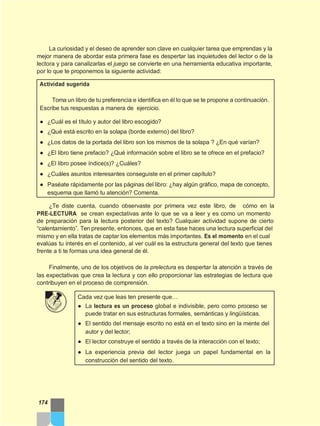 La curiosidad y el deseo de aprender son clave en cualquier tarea que emprendas y la
mejor manera de abordar esta primera fase es despertar las inquietudes del lector o de la
lectora y para canalizarlas el juego se convierte en una herramienta educativa importante,
por lo que te proponemos la siguiente actividad:
Actividad sugerida
Toma un libro de tu preferencia e identifica en él lo que se te propone a continuación.
Escribe tus respuestas a manera de ejercicio.
● ¿Cuál es el título y autor del libro escogido?
● ¿Qué está escrito en la solapa (borde externo) del libro?
● ¿Los datos de la portada del libro son los mismos de la solapa ? ¿En qué varían?
● ¿El libro tiene prefacio? ¿Qué información sobre el libro se te ofrece en el prefacio?
● ¿El libro posee índice(s)? ¿Cuáles?
● ¿Cuáles asuntos interesantes conseguiste en el primer capítulo?
● Paséate rápidamente por las páginas del libro: ¿hay algún gráfico, mapa de concepto,
esquema que llamó tu atención? Comenta.
¿Te diste cuenta, cuando observaste por primera vez este libro, de cómo en la
PRE-LECTURA se crean expectativas ante lo que se va a leer y es como un momento
de preparación para la lectura posterior del texto? Cualquier actividad supone de cierto
“calentamiento”. Ten presente, entonces, que en esta fase haces una lectura superficial del
mismo y en ella tratas de captar los elementos más importantes. Es el momento en el cual
evalúas tu interés en el contenido, al ver cuál es la estructura general del texto que tienes
frente a ti te formas una idea general de él.
Finalmente, uno de los objetivos de la prelectura es despertar la atención a través de
las expectativas que crea la lectura y con ello proporcionar las estrategias de lectura que
contribuyen en el proceso de comprensión.
Cada vez que leas ten presente que…
● La lectura es un proceso global e indivisible, pero como proceso se
puede tratar en sus estructuras formales, semánticas y lingüísticas.
● El sentido del mensaje escrito no está en el texto sino en la mente del
autor y del lector;
● El lector construye el sentido a través de la interacción con el texto;
● La experiencia previa del lector juega un papel fundamental en la
construcción del sentido del texto.
174
 