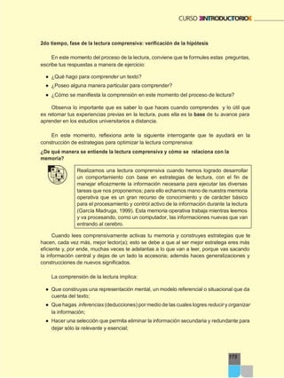 175
2do tiempo, fase de la lectura comprensiva: verificación de la hipótesis
En este momento del proceso de la lectura, conviene que te formules estas preguntas,
escribe tus respuestas a manera de ejercicio:
● ¿Qué hago para comprender un texto?
● ¿Poseo alguna manera particular para comprender?
● ¿Cómo se manifiesta la comprensión en este momento del proceso de lectura?
Observa lo importante que es saber lo que haces cuando comprendes y lo útil que
es retomar tus experiencias previas en la lectura, pues ella es la base de tu avance para
aprender en los estudios universitarios a distancia.
En este momento, reflexiona ante la siguiente interrogante que te ayudará en la
construcción de estrategias para optimizar la lectura comprensiva:
¿De qué manera se entiende la lectura comprensiva y cómo se relaciona con la
memoria?
Realizamos una lectura comprensiva cuando hemos logrado desarrollar
un comportamiento con base en estrategias de lectura, con el fin de
manejar eficazmente la información necesaria para ejecutar las diversas
tareas que nos proponemos; para ello echamos mano de nuestra memoria
operativa que es un gran recurso de conocimiento y de carácter básico
para el procesamiento y control activo de la información durante la lectura
(García Madruga, 1999). Esta memoria operativa trabaja mientras leemos
y va procesando, como un computador, las informaciones nuevas que van
entrando al cerebro.
Cuando lees comprensivamente activas tu memoria y construyes estrategias que te
hacen, cada vez más, mejor lector(a); esto se debe a que al ser mejor estratega eres más
eficiente y, por ende, muchas veces te adelantas a lo que van a leer, porque vas sacando
la información central y dejas de un lado la accesoria; además haces generalizaciones y
construcciones de nuevos significados.
La comprensión de la lectura implica:
● Que construyas una representación mental, un modelo referencial o situacional que da
cuenta del texto;
● Que hagas inferencias (deducciones) por medio de las cuales logres reducir y organizar
la información;
● Hacer una selección que permita eliminar la información secundaria y redundante para
dejar sólo la relevante y esencial;
 