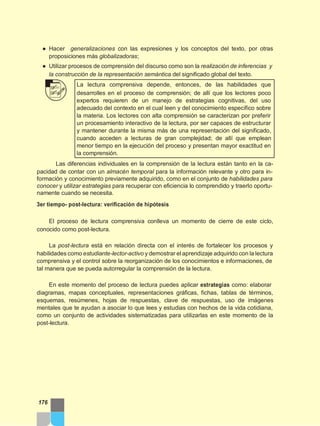 ● Hacer generalizaciones con las expresiones y los conceptos del texto, por otras
proposiciones más globalizadoras;
● Utilizar procesos de comprensión del discurso como son la realización de inferencias y
la construcción de la representación semántica del significado global del texto.
La lectura comprensiva depende, entonces, de las habilidades que
desarrolles en el proceso de comprensión; de allí que los lectores poco
expertos requieren de un manejo de estrategias cognitivas, del uso
adecuado del contexto en el cual leen y del conocimiento específico sobre
la materia. Los lectores con alta comprensión se caracterizan por preferir
un procesamiento interactivo de la lectura, por ser capaces de estructurar
y mantener durante la misma más de una representación del significado,
cuando acceden a lecturas de gran complejidad; de allí que emplean
menor tiempo en la ejecución del proceso y presentan mayor exactitud en
la comprensión.
Las diferencias individuales en la comprensión de la lectura están tanto en la ca-
pacidad de contar con un almacén temporal para la información relevante y otro para in-
formación y conocimiento previamente adquirido, como en el conjunto de habilidades para
conocer y utilizar estrategias para recuperar con eficiencia lo comprendido y traerlo oportu-
namente cuando se necesita.
3er tiempo- post-lectura: verificación de hipótesis
El proceso de lectura comprensiva conlleva un momento de cierre de este ciclo,
conocido como post-lectura.
La post-lectura está en relación directa con el interés de fortalecer los procesos y
habilidades como estudiante-lector-activo y demostrar el aprendizaje adquirido con la lectura
comprensiva y el control sobre la reorganización de los conocimientos e informaciones, de
tal manera que se pueda autorregular la comprensión de la lectura.
En este momento del proceso de lectura puedes aplicar estrategias como: elaborar
diagramas, mapas conceptuales, representaciones gráficas, fichas, tablas de términos,
esquemas, resúmenes, hojas de respuestas, clave de respuestas, uso de imágenes
mentales que te ayudan a asociar lo que lees y estudias con hechos de la vida cotidiana,
como un conjunto de actividades sistematizadas para utilizarlas en este momento de la
post-lectura.
176
 