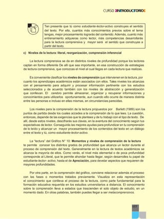 177
Ten presente que tú como estudiante-lector-activo construyes el sentido
del texto. Por ello, cuantos más conocimientos previos sobre el tema
tengas, mejor procesamiento lograrás del contenido. Además, cuanto más
entrenamiento adquieras como lector, más competencias desarrollarás
para la lectura comprensiva y mayor será el sentido que construyas a
partir del texto.
c) Niveles de la lectura: literal, reorganización, comprensión inferencial
La lectura comprensiva se da en distintos niveles de profundidad porque los lectores
captan en forma diferente De allí que sea importante, en esa construcción de estrategias
de lectura comprensiva, que conozcas el nivel al cual llegas en cada lectura que realizas.
Es conveniente clasificar los niveles de comprensión que intervienen en la lectura, por
cuanto los aprendizajes académicos están asociados con ellos. Tales niveles los alcanzas
con el pensamiento para adquirir y procesar información pertinente con los estudios
seleccionados y de acuerdo también con los niveles de abstracción y generalización
que conllevan. El cerebro permite almacenar, organizar y recuperar informaciones y
conocimientos para utilizarlos oportunamente, aun cuando ello ocurre de manera distinta
entre las personas e incluso en ellas mismas, en circunstancias parecidas.
Los niveles para la comprensión de la lectura propuestos por Barlett (1989) son los
puntos de partida desde los cuales accedes a la comprensión de lo que lees. La cuestión,
entonces, depende de las exigencias que te plantees y de tu trabajo con el tipo de texto. De
allí, desde estos niveles, descifrarás sus claves, en la aventura del conocimiento según tus
expectativas de lector. Conseguirás las mejores ayudas para profundizar en tu comprensión
de lo leído y alcanzar un mayor procesamiento de los contenidos del texto en un diálogo
entre el texto y tú, como estudiante-lector-activo.
La “lectura” del Gráfico N° 10: Momentos y niveles de comprensión de la lectura
te permite conocer los distintos grados de profundidad que alcanza un lector durante el
proceso de comprensión del texto. Generalmente en la lectura de textos académicos se
alcanza la mayoría de ellos. Como verás, el nivel más elemental o de poca profundidad
corresponde al Literal, que te permite ahondar hasta llegar, según desarrolles tu papel de
estudiante-lector- activo, hasta el de Apreciación, para develar aspectos que requieren de
mayores profundidades.
Por otra parte, en la comprensión del gráfico, conviene relacionar además el proceso
con las fases o momentos tratados previamente. Visualiza en esta representación
el conocimiento que conlleva el proceso de la lectura, como parte fundamental para la
formación educativa requerida en los estudios universitarios a distancia. El conocimiento
sobre la comprensión lleva a estados que trascienden el solo objeto de estudio, en un
momento dado. En otras palabras, también puedes llegar a ser metacomprensivos.
 