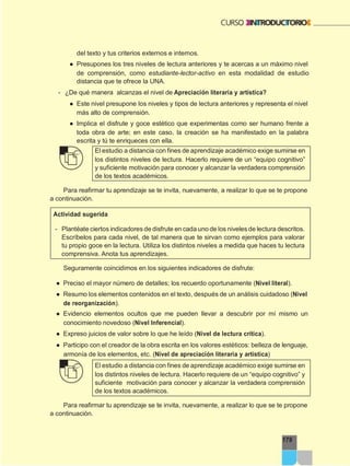 179
del texto y tus criterios externos e internos.
● Presupones los tres niveles de lectura anteriores y te acercas a un máximo nivel
de comprensión, como estudiante-lector-activo en esta modalidad de estudio
distancia que te ofrece la UNA.
- ¿De qué manera alcanzas el nivel de Apreciación literaria y artística?
● Este nivel presupone los niveles y tipos de lectura anteriores y representa el nivel
más alto de comprensión.
● Implica el disfrute y goce estético que experimentas como ser humano frente a
toda obra de arte; en este caso, la creación se ha manifestado en la palabra
escrita y tú te enriqueces con ella.
El estudio a distancia con fines de aprendizaje académico exige sumirse en
los distintos niveles de lectura. Hacerlo requiere de un “equipo cognitivo”
y suficiente motivación para conocer y alcanzar la verdadera comprensión
de los textos académicos.
Para reafirmar tu aprendizaje se te invita, nuevamente, a realizar lo que se te propone
a continuación.
Actividad sugerida
- Plantéate ciertos indicadores de disfrute en cada uno de los niveles de lectura descritos.
Escríbelos para cada nivel, de tal manera que te sirvan como ejemplos para valorar
tu propio goce en la lectura. Utiliza los distintos niveles a medida que haces tu lectura
comprensiva. Anota tus aprendizajes.
Seguramente coincidimos en los siguientes indicadores de disfrute:
● Preciso el mayor número de detalles; los recuerdo oportunamente (Nivel literal).
● Resumo los elementos contenidos en el texto, después de un análisis cuidadoso (Nivel
de reorganización).
● Evidencio elementos ocultos que me pueden llevar a descubrir por mí mismo un
conocimiento novedoso (Nivel Inferencial).
● Expreso juicios de valor sobre lo que he leído (Nivel de lectura crítica).
● Participo con el creador de la obra escrita en los valores estéticos: belleza de lenguaje,
armonía de los elementos, etc. (Nivel de apreciación literaria y artística)
El estudio a distancia con fines de aprendizaje académico exige sumirse en
los distintos niveles de lectura. Hacerlo requiere de un “equipo cognitivo” y
suficiente motivación para conocer y alcanzar la verdadera comprensión
de los textos académicos.
Para reafirmar tu aprendizaje se te invita, nuevamente, a realizar lo que se te propone
a continuación.
 