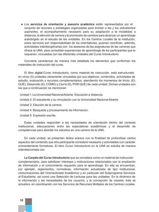 ● Los servicios de orientación y asesoría académica están representados por el
conjunto de recursos y estrategias organizadas para brindar a las y los estudiantes/
aspirantes, el acompañamiento necesario para su adaptación a la modalidad a
distancia, la elección de carrera y la promoción de cambios para alcanzar un aprendizaje
autodirigido en el estudio de las unidades. En los Centros Locales de la institución,
estos servicios son responsabilidad de los orientadores, quienes coordinan, además,
actividades interdisciplinarias con los asesores de las asignaturas de las carreras que
ofrece la UNA, para consolidar experiencias de aprendizaje de los participantes que lo
requieran, vinculadas con las diferentes unidades del Curso Introductorio.
Conviene caracterizar de manera más detallada los elementos que conforman los
materiales de instrucción del curso.
El libro digital Curso Introductorio, como material de instrucción, está estructurado
en cinco (5) unidades claramente vinculadas por sus objetivos, contenidos, actividades de
estudio, evaluación y recursos complementarios, atendiendo los momentos de Inicio, (EL
QUÉ), Desarrollo (EL CÓMO) y Cierre (EL POR QUÉ) de cada unidad. Dichas unidades son
las que a continuación se mencionan:
Unidad1: La Universidad NacionalAbierta: Educacióna distancia.
Unidad 2: El estudiante y su vinculación con la Universidad Nacional Abierta
Unidad 3: Elección de la carrera.
Unidad 4: Búsqueda y procesamiento de informacion.
Unidad 5: Expresión escrita.
Estas unidades responden a las necesidades de orientación dentro del contexto
institucional, adecuaciones entre las expectativas académicas y el desarrollo de
competencias para abordar los estudios en una carrera de la UNA.
En cada unidad, se presentan textos anexos con la finalidad de profundizar ciertos
aspectos del contenido que el/a participante considere necesario y actividades con carácter
eminentemente formativas. El libro Curso Introductorio en la UNA se estudia de manera
interrelacionada con:
La Carpeta del Curso Introductorio que se considera como un material de instrucción
complementario, para satisfacer intereses y motivaciones relacionados con la ampliación
de información y el conocimiento requerido para el aprendizaje. En ella se encuentran,
por ejemplo, reglamentos, normativas, información actualizada de tipo institucional,
comunicaciones del Vicerrectorado Académico y en particular del Subprograma Servicios
al Estudiante, así como una Selección de Lecturas para las unidades. En la dinámica de
la información y las necesidades de los usuarios, y la concepción de carpeta, ésta se
actualiza, en coordinación con los Servicios de Recursos Múltiples de los Centros Locales.
18
 
