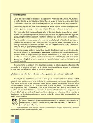 Actividad sugerida
● Ubica la Selección de Lecturas que aparece como Anexo de esta unidad. Allí, hallarás
el texto Ciencia y tecnología fundamentan la epopeya humana, escrito por Sami
Rozenbaum. Léelo con detenimiento y realiza lo que te proponemos a continuación.
● Selecciona la parte del texto que consideres el inicio, porque allí el autor te presenta
el tema que va a tratar y cómo lo va a enfocar. Puedes destacarla con un color.
● Con otro color, distingue aquellos párrafos en los que el autor desarrolla sus ideas y
expone con claridad argumentos para convencernos de lo que propone, hasta agotar lo
que quiere plantearnos; es decir, resalta los párrafos que corresponden al desarrollo.
● A continuación, selecciona otro color para marcar el o los párrafo(s) donde consideras
que el autor cierra sus ideas, retoma los asuntos que ha venido planteando sobre el
tema y culmina su exposición, cerrando con una propuesta específica y con ella su
texto; es decir, lo que corresponde al cierre.
● Finalmente, realiza un breve comentario escrito, donde expreses tu opinión de lector
en lo que respecta a la estructura semántica (cómo el autor va presentando los
asuntos, cómo te llega el mensaje gracias a la claridad y el orden con que fueron
escritos los enunciados, cómo los va relacionando con sentido lógico) y a la estructura
gramatical o lingüística (cómo escribe, el vocabulario que emplea, si el escrito es
sencillo y claro)
Seguidamente se abordan otros asuntos referidos a la relación que se establece entre
el escritor y el lector de un texto y a la manera en como cada uno aborda el proceso de
lectura; para ello reflexiona sobre la siguiente pregunta:
¿Cuáles son las estructuras internas básicas que están presentes en los textos?
Como ya leíste la definición genérica de texto que te presentaron alinicio de esta unidad,
recuerda que todos poseen una dinámica en su estructura interna que debes descifrar.
Ésta exige responder unas preguntas clave con las cuales conseguirás entender cómo
fue construido el mismo; es decir, cómo su autor expuso sus ideas y cómo las fundamentó
con argumentos para convencerte como lector interactivo. Para ello es fundamental, en
tu rol de estudiante-lector-activo, precisar cuál de las estructuras básicas propuestas por
Antonio Blay2
está presente en lo que lees. Recuerda que por estructura debes entender la
distribución y orden de las partes de un todo (el texto). En este sentido verás que todos los
textos no son iguales.
Éstas son las estructuras básicas presentes en lo que leemos y escribimos:
la estructura de hechos, la estructura problema-solución y la estructura
de tesis-demostración.
2 Blay,A (1971) Lectura rápida. Principios y técnicas que permiten mejorar la rapidez, la comprensión y la retención
de toda clase de lectura. 4ª. Ed.Barcelona-España: Iberia
180
 