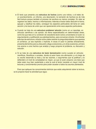 181
● El texto que presenta una estructura de hechos (como una noticia, o el relato de
un acontecimiento, un informe, una descripción, la narración de hechos) es de más
fácil lectura porque también el proceso de escritura es menos complejo. En éste se
registran los datos, hechos o informaciones. Además el lector debe descubrir el tema,
agrupar y clasificar los datos, conseguir los aspectos particulares del tema en cada
sección y los lazos de unión que van apareciendo entre esos aspectos particulares.
● Cuando se trata de una estructura problema/ solución (como en un reportaje, en
artículos científicos o de opinión, los libros especializados en determinadas áreas,
como los que lees en tu condición de estudiante-lector-activo universitario) el autor va
argumentando y justificando sus planteamientos, para convencer al lector. Al enfrentar
este tipo de estructura, el lector activo debe resolver la pregunta/problema que aparece
al comienzo, ya sea explícita o implícita. A veces el autor lo plantea directamente,
presenta elementos para su discusión y llega a soluciones y,en otras ocasiones, primero
nos acerca a unos hechos que analiza y luego propone el problema, su discusión y
solución.
● Si se trata de una estructura de tesis/ demostración (como sucede en artículos
científicos, filosóficos o sociales, donde el autor hace una afirmación y a lo largo de
su escrito desarrolla su tesis y da las razones, o argumentos que la justifican y la
defienden) el nivel de complejidad es mayor, ya que el autor propone una tesis que
debe estar muy bien sustentada y ante la cual el lector necesita un mayor nivel de
lecturas y conocimientos previos para poder acceder a todos los asuntos planteados.
Para que apliques los conocimientos teóricos que estás adquiriendo sobre la lectura,
se te propone hacer la actividad que sigue.
 
