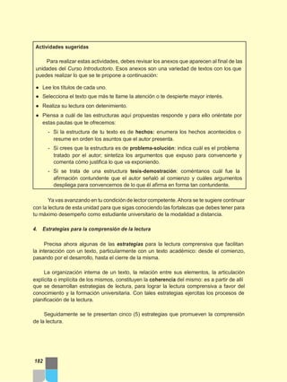 Actividades sugeridas
Para realizar estas actividades, debes revisar los anexos que aparecen al final de las
unidades del Curso Introductorio. Esos anexos son una variedad de textos con los que
puedes realizar lo que se te propone a continuación:
● Lee los títulos de cada uno.
● Selecciona el texto que más te llame la atención o te despierte mayor interés.
● Realiza su lectura con detenimiento.
● Piensa a cuál de las estructuras aquí propuestas responde y para ello oriéntate por
estas pautas que te ofrecemos:
- Si la estructura de tu texto es de hechos: enumera los hechos acontecidos o
resume en orden los asuntos que el autor presenta.
- Si crees que la estructura es de problema-solución: indica cuál es el problema
tratado por el autor; sintetiza los argumentos que expuso para convencerte y
comenta cómo justifica lo que va exponiendo.
- Si se trata de una estructura tesis-demostración: coméntanos cuál fue la
afirmación contundente que el autor señaló al comienzo y cuáles argumentos
despliega para convencernos de lo que él afirma en forma tan contundente.
Ya vas avanzando en tu condición de lector competente.Ahora se te sugiere continuar
con la lectura de esta unidad para que sigas conociendo las fortalezas que debes tener para
tu máximo desempeño como estudiante universitario de la modalidad a distancia.
4. Estrategias para la comprensión de la lectura
Precisa ahora algunas de las estrategias para la lectura comprensiva que facilitan
la interacción con un texto, particularmente con un texto académico: desde el comienzo,
pasando por el desarrollo, hasta el cierre de la misma.
La organización interna de un texto, la relación entre sus elementos, la articulación
explícita o implícita de los mismos, constituyen la coherencia del mismo: es a partir de allí
que se desarrollan estrategias de lectura, para lograr la lectura comprensiva a favor del
conocimiento y la formación universitaria. Con tales estrategias ejercitas los procesos de
planificación de la lectura.
Seguidamente se te presentan cinco (5) estrategias que promueven la comprensión
de la lectura.
182
 