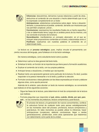 183
Inferencias: descubrimos, derivamos nuevas relaciones a partir de otras,
deducimos el contenido de una situación o hecho determinado que no se
ha expresado completamente en un texto
Anticipaciones: adelantamos comentarios sobre algún tema o situación
del texto, o presentamos el posible contenido del texto con intuiciones que
nos permiten conjeturar, prever...
Conclusiones: expresamos los resultados finales de un hecho específico
o de un determinado tema, luego de un análisis previo de los mismos, una
vez concluido el proceso de la lectura.
Generalización: manifestamos un concepto abarcador, en el que se
incluyen otras proposiciones contenidas en el texto y relacionadas entre sí.
Paráfrasis: explicamos con nuestras palabras el contenido de un
determinado texto.
La lectura es un proceso estratégico; pues, implica vincular el pensamiento con
ciertos recursos del lenguaje, para fortalecer el rol de lector estratega.
De manera estratégica, como estudiante-lector-activo puedes:
● Determinar cuál es la idea general del texto leído.
● Sintetizar lo leído, en función de la importancia que tiene para tu formación académica.
● Explicar el contenido de lo leído, con tus propias palabras.
● Anticipar temas o situaciones, a medida que vas leyendo.
● Realizar tanto una apreciación general como particular de la lectura. Es decir, puedes
responder si te parece interesante o no lo leído y justificar tu elección.
● Formular conclusiones o ideas globales con las ideas expresadas por el autor y elaborar
algunas otras, como aporte personal.
Además de lo anterior, para abordar un texto de manera estratégica, es conveniente
que realices en él las siguientes acciones:
- Sigue las fases de la lectura, para determinar el nivel de comprensión de la lectura
que realizas.
- Formula preguntas que respondan al qué, cómo, cuándo, dónde, por qué, para
qué… en los momentos de prelectura, lectura comprensiva y post-lectura.
El proceso de lectura y la generación de nuevos conocimientos, conlleva
la estructura formal de cualquier texto para pensar estratégicamente
en los momentos clave del proceso: pre-lectura, lectura comprensiva y
post-lectura. En tales momentos es posible utilizar la inferencia, hacer
anticipaciones (conjeturas), elaborar conclusiones, llegar a ciertas
generalizaciones, parafra-sear, entre otras operaciones que trataremos
con detenimiento como parte de la unidad.
 