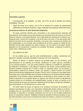 Actividades sugeridas
A continuación se te presenta un texto con el fin de que lo abordes de manera
estratégica. Para ello:
- Sigue las fases de la lectura, con el fin de alcanzar los niveles de comprensión
pertinentes en el estudio de textos. Luego, responde lo que aparece al final del mismo.
La tienda de muñecos, de Julio Garmendia (fragmento)
No tengo suficiente filosofía para remontarme a las especulaciones elevadas del
pensamiento. Esto explica mis asuntos banales y por qué trato ahora de encerrar en breves
líneas la historia -si así puede llamarse- de la vieja tienda de muñecos de mi abuelo, que
después pasó a manos de mi padrino, y de las de éste a las mías. A mis ojos posee esta
tienda el encanto de los recuerdos de familia; y así como otros conservan los retratos de
sus antepasados, a mí me basta, para acordarme de los míos, pasear la mirada por los
estantes donde están alineados los viejos muñecos, con los cuales nunca jugué. Desde
pequeño se me acostumbró a mirarlos con seriedad. Mi abuelo, y después mi padrino,
solían decir, refiriéndose a ellos:
¡Les debemos la vida!
No era posible que yo, que les amé entrañablemente a ambos, considerara con
ligereza a aquellos a quienes adeudaba el precioso don de la existencia.
Muerto mi abuelo, mi padrino tampoco me permitió jugar con los muñecos, que
permanecieron en los estantes de la tienda, clasificados en orden riguroso, sometidos
a una estricta jerarquía, y sin que jamás pudieran codearse un instante los ejemplares
de diferentes condiciones; ni los plebeyos andarines que tenían cuerda suficiente para
caminar durante el espacio de un metro y medio, en superficie plana, con los lujosos y
aristocráticos muñecos de chistera y levita, que apenas si sabían levantar con mucha
gracia la punta del pie elegantemente calzado.Aunos y otros, mi padrino no les dispensaba
más trapo que el imprescindible para mantener la limpieza en los estantes donde estaban
ahilerados. No se tomaba ninguna familiaridad ni se permitía la menor chanza con ellos.
Había instaurado en la pequeña tienda un régimen que habrá de entrar en decadencia
cuando entrara yo en posesión del establecimiento, porque mi alma no tendría ya el
mismo temple de la suya y se resentiría visiblemente de las ideas y tendencias libertarias
que prosperaban en el ambiente de los nuevos días.
Por sobre todas las cosas, él imponía a los muñecos el principio de autoridad y el
respeto supersticioso al orden y las costumbres establecidas desde antaño en la tienda.
Juzgaba que era conveniente inspirarles temor y tratarlos con dureza a fin de evitar la
confusión, el desorden, la anarquía, portadores de ruina así en los humildes tenduchos
como en los grandes imperios. Hallábase imbuido de aquellos erróneos principios en que
se había educado y que procuró inculcarme por todos los medios; y viendo en mi persona
184
 