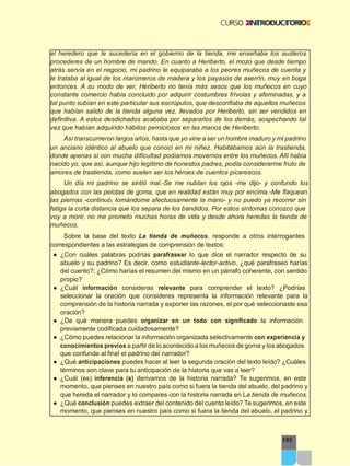 185
el heredero que le sucedería en el gobierno de la tienda, me enseñaba los austeros
procederes de un hombre de mando. En cuanto a Heriberto, el mozo que desde tiempo
atrás servía en el negocio, mi padrino le equiparaba a los peores muñecos de cuerda y
le trataba al igual de los maromeros de madera y los payasos de aserrín, muy en boga
entonces. A su modo de ver, Heriberto no tenía más sesos que los muñecos en cuyo
constante comercio había concluido por adquirir costumbres frívolas y afeminadas, y a
tal punto subían en este particular sus escrúpulos, que desconfiaba de aquellos muñecos
que habían salido de la tienda alguna vez, llevados por Heriberto, sin ser vendidos en
definitiva. A estos desdichados acababa por separarlos de los demás, sospechando tal
vez que habían adquirido hábitos perniciosos en las manos de Heriberto.
Así transcurrieron largos años, hasta que yo vine a ser un hombre maduro y mi padrino
un anciano idéntico al abuelo que conocí en mi niñez. Habitábamos aún la trastienda,
donde apenas sí con mucha dificultad podíamos movernos entre los muñecos. Allí había
nacido yo, que así, aunque hijo legítimo de honestos padres, podía considerarme fruto de
amores de trastienda, como suelen ser los héroes de cuentos picarescos.
Un día mi padrino se sintió mal.-Se me nublan los ojos -me dijo- y confundo los
abogados con las pelotas de goma, que en realidad están muy por encima.-Me flaquean
las piernas -continuó, tomándome afectuosamente la mano- y no puedo ya recorrer sin
fatiga la corta distancia que los separa de los bandidos. Por estos síntomas conozco que
voy a morir, no me prometo muchas horas de vida y desde ahora heredas la tienda de
muñecos.
Sobre la base del texto La tienda de muñecos, responde a otros interrogantes
correspondientes a las estrategias de comprensión de textos:
● ¿Con cuáles palabras podrías parafrasear lo que dice el narrador respecto de su
abuelo y su padrino? Es decir, como estudiante-lector-activo, ¿qué parafraseo harías
del cuento?; ¿Cómo harías el resumen del mismo en un párrafo coherente, con sentido
propio?
● ¿Cuál información consideras relevante para comprender el texto? ¿Podrías
seleccionar la oración que consideres representa la información relevante para la
comprensión de la historia narrada y exponer las razones, el por qué seleccionaste esa
oración?
● ¿De qué manera puedes organizar en un todo con significado la información
previamente codificada cuidadosamente?
● ¿Cómo puedes relacionar la información organizada selectivamente con experiencia y
conocimientos previos a partir de lo acontecido a los muñecos de goma y los abogados
que confunde al final el padrino del narrador?
● ¿Qué anticipaciones puedes hacer al leer la segunda oración del texto leído? ¿Cuáles
términos son clave para tu anticipación de la historia que vas a leer?
● ¿Cuál (es) inferencia (s) derivamos de la historia narrada? Te sugerimos, en este
momento, que pienses en nuestro país como si fuera la tienda del abuelo, del padrino y
que hereda el narrador y lo compares con la historia narrada en La tienda de muñecos.
● ¿Qué conclusión puedes extraer del contenido del cuento leído? Te sugerimos, en este
momento, que pienses en nuestro país como si fuera la tienda del abuelo, el padrino y
 