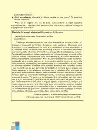 que hereda el narrador.
● ¿Cuál generalización abarcaría la historia narrada en este cuento? Te sugerimos
redactar un párrafo.
Ahora se te propone otro tipo de texto, correspondiente al orden expositivo-
argumentativo, de L. Hjelmslev, para que profundices más en tu condición de estratega en
la comprensión de la lectura.
El estudio del lenguaje y la teoría del lenguaje, por L. Hjelmslev
Los grandes árboles nacen de pequeñas semillas.
Joseph Deken.
El lenguaje -el habla humana- es una fuente inagotable de tesoros múltiples. El
lenguaje es inseparable del hombre y le sigue en todas sus tareas. El lenguaje es el
instrumento con el que el hombre da forma a su pensamiento y a sus sentimientos, a
su estado de ánimo, sus aspiraciones, su querer y su actuar, el instrumento mediante el
cual ejerce y recibe influencias, el cimiento más firme y profundo de la sociedad humana.
Pero también es el último e indispensable sostén del individuo humano, su refugio en las
horas de soledad, cuando la mente lucha con la existencia y el conflicto se resuelve en
el monólogo del poeta y del pensador. Antes del primer despertar de nuestra conciencia,
desplegaba ya el lenguaje sus ecos en torno nuestro, presto a cerrarse en torno a la
tierna semilla del pensamiento y a acompañarnos de modo inseparable por la vida, desde
las sencillas actividades cotidianas hasta nuestros momentos más sublimes e íntimos
-esos momentos de los que, por medio del depósito de memoria que el lenguaje nos
facilita, extraemos el calor y la fuerza necesarios para el vivir diario-. Pero el lenguaje no
es un mero acompañamiento externo. Tiene sus raíces en lo más profundo de la mente
humana, tesoro de recuerdos heredados por la tribu y el individuo, conciencia vigilante
que recuerda y avisa. Y el habla es el signo distintivo de la personalidad, para bien o para
mal, el signo distintivo del hogar y de la nación, el título de nobleza del género humano.
Tan inseparablemente se encuentra el lenguaje ligado a la personalidad, al hogar, a la
nación, al género humano y a la vida misma, que a veces podemos sentirnos tentados
de preguntar si el lenguaje es un mero reflejo de eso, o, simplemente, todas esas cosas
-el cotiledón mismo del que nacen-. Por estas razones ha atraído el lenguaje al hombre
como objeto de admiración y descripción, tanto poética como científica.
(Tomado de: Hjelmslev, L. “El estudio del lenguaje y la teoría del lenguaje”,
en Prolegómenos a una teoría del lenguaje (1943/1974) Madrid: Gredos; pp. 11-12)
186
 